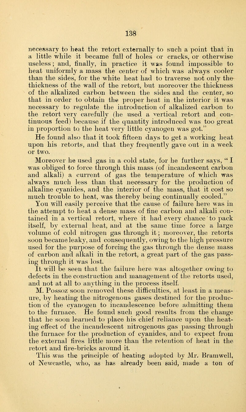 necessary to heat the retort externally to such a point that in a little while it became full of holes or cracks, or otherwise useless; and, finally, in practice it was found impossible to heat uniformly a mass the center of which was always cooler than the sides, for the white heat had to traverse not only the thickness of the wall of the retort, but moreover the thickness of the alkalized carbon between the sides and the center, so that in order to obtain the proper heat in the interior it was necessary to regulate the introduction of alkalized carbon to the retort very carefully (he used a vertical retort and con- tinuous feed) because if the quantity introduced was too great in proportion to the heat very little cyanogen was got. He found also that it took fifteen days to get a working heat upon his retorts, and that they frequently gave out in a week or two. Moreover he used gas in a cold state, for he further says,  I was obliged to force through this mass (of incandescent carbon and alkali) a current of gas the temperature of which was always much less than that necessary for the production of alkaline cyanides, and the interior of the mass, that it cost so much trouble to heat, was thereby being continually cooled. You will easily perceive that the cause of failure here was in the attempt to heat a dense mass of fine carbon and alkali con- tained in a vertical retort, where it had every chance to pack itself, by external heat, and at the same time force a large volume of cold nitrogen gas through it; moreover, the retorts soon became leaky, and consequently, owing to the high pressure used for the purpose of forcing the gas through the dense mass of carbon and alkali in the retort, a great part of the gas pass- ing through it was lost. It will be seen that the failure here was altogether owing to defects in the construction and management of the retorts used, and not at all to anything in the process itself. M. Possoz soon removed these difficulties, at least in a meas- ure, by heating the nitrogenous gases destined for the produc- tion of the cyanogen to incandescence before admitting them to the furnace. He found such good results from the change that he soon learned to place his chief reliance upon the heat- ing effect of the incandescent nitrogenous gas passing through the furnace for the production of cyanides, and to expect from the external fires little more than the retention of heat in the retort and fire-bricks around it. This was the principle of heating adopted by Mr. Bramwell, of Newcastle, who, as has already been said, made a ton of