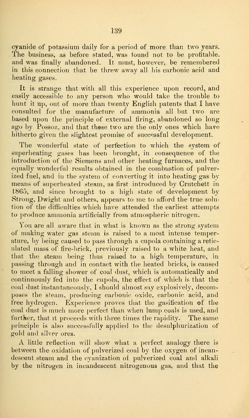 cyanide of potassium daily for a period of more than two years. The business, as before stated, was found not to be profitable, and was finally abandoned. It must, however, be remembered in this connection that he threw away all his carbonic acid and heating gases. It is strange that with all this experience upon record, and easily accessible to any person who would take the trouble to hunt it up, out of more than twenty English patents that I have consulted for the manufacture of ammonia all but two are based upon the principle of external tiring, abandoned so long ago by Possoz, and that these two are the only ones which have hitherto given the slightest promise of successful development. The wonderful state of perfection to which the system of superheating gases has been brought, in consequence of the introduction of the Siemens and other heating furnaces, and the equally wonderful results obtained in the combustion of pulver- ized fuel, and in the system of converting it into heating gas by means of superheated steam, as first introduced by Crutchett in 1865, and since brought to a high state of development by Strong, Dwight and others, appears to me to afford the true solu- tion of the difficulties which have attended the earliest attempts to produce ammonia artificially from atmospheric nitrogen. You are all aware that in what is known as the strong system of making water gas steam is raised to a most intense temper- ature, by being caused to pass through a cupola containing a retic- ulated mass of fire-brick, previously raised to a white heat, and that the steam being thus raised to a high temperature, in passing through and in contact with the heated bricks, is caused to meet a falling shower of coal dust, which is automatically and continuously fed into the cupola, the effect of which is that the coal dust instantaneously, I should almost say explosively, decom- poses the steam, producing carbonic oxide, carbonic acid, and free hydrogen. Experience proves that the gasification of the coal dust is much more perfect than when lump coals is used, and further, that it proceeds with three times the rapidity. The same principle is also successfully applied to the desulphurization of gold and silver ores. A little reflection will show what a perfect analogy there is between the oxidation of pulverized coal by the oxygen of incan- descent steam and the cyanization of pulverized coal and alkali by the nitrogen in incandescent nitrogenous gas, and that the