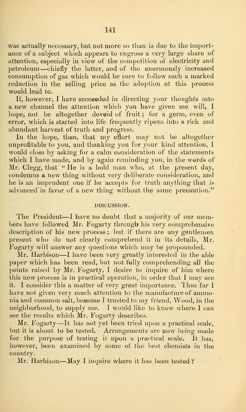 was actually necessary, but not more so than is due to the import- ance of a subject which appears to engross a very large share of attention, especially in view of the competition of electricity and petroleum—chiefly the latter, and of the enormously increased consumption of gas which would be sure to follow such a marked reduction in the selling price as the adoption ot this process would lead to. If, however, I have succeeded in directing your thoughts into a new channel the attention which you have given me will, I hope, not be altogether devoid of fruit; for a germ, even of error, which is started into life frequently ripens into a rich and abundant harvest of truth and progress. In the hope, then, that my effort may not be altogether unprofitable to you, and thanking you for your kind attention, I would close by asking for a calm consideration of the statements which I have made* and by again reminding you, in the words of Mr. Clegg, that  He is a bold man who, at the present day, eondemus a new thing without very deliberate consideration, and he is an imprudent one if he accepts for truth anything that is advanced'in favor of a new thing without the same precaution. DISCUSSION. The President—I have no doubt that a majority of our mem- bers have followed Mr. Fogarty through his very comprehensive description of his new process; but if there are any gentlemen present who do not clearly comprehend it in its details, Mr. Fogarty will answer any questions which may be propounded. Mr. Harbison—I have been very greatly interested in the able paper which has been read, but not fully comprehending all the points raised by Mr. Fogarty, I desire to inquire of him where this new process is in practical operation, in order that I may see it. I consider this a matter of very great importance. Thus far I have not given very much attention to the manufacture of ammo- nia and common salt, because I trusted to my friend, Wood, in the neighborhood, to supply me. I would like to know where I can see the results which Mr. Fogarty describes. Mr. Fogarty—It has not yet been tried upon a practical scale, but it is about to be tested. Arrangements are now being made for the purpose of testing ic upon a practical scale. It has, however, been examined by some of the best chemists in the country. Mr. Harbison—-May I inquire where it has been tested V