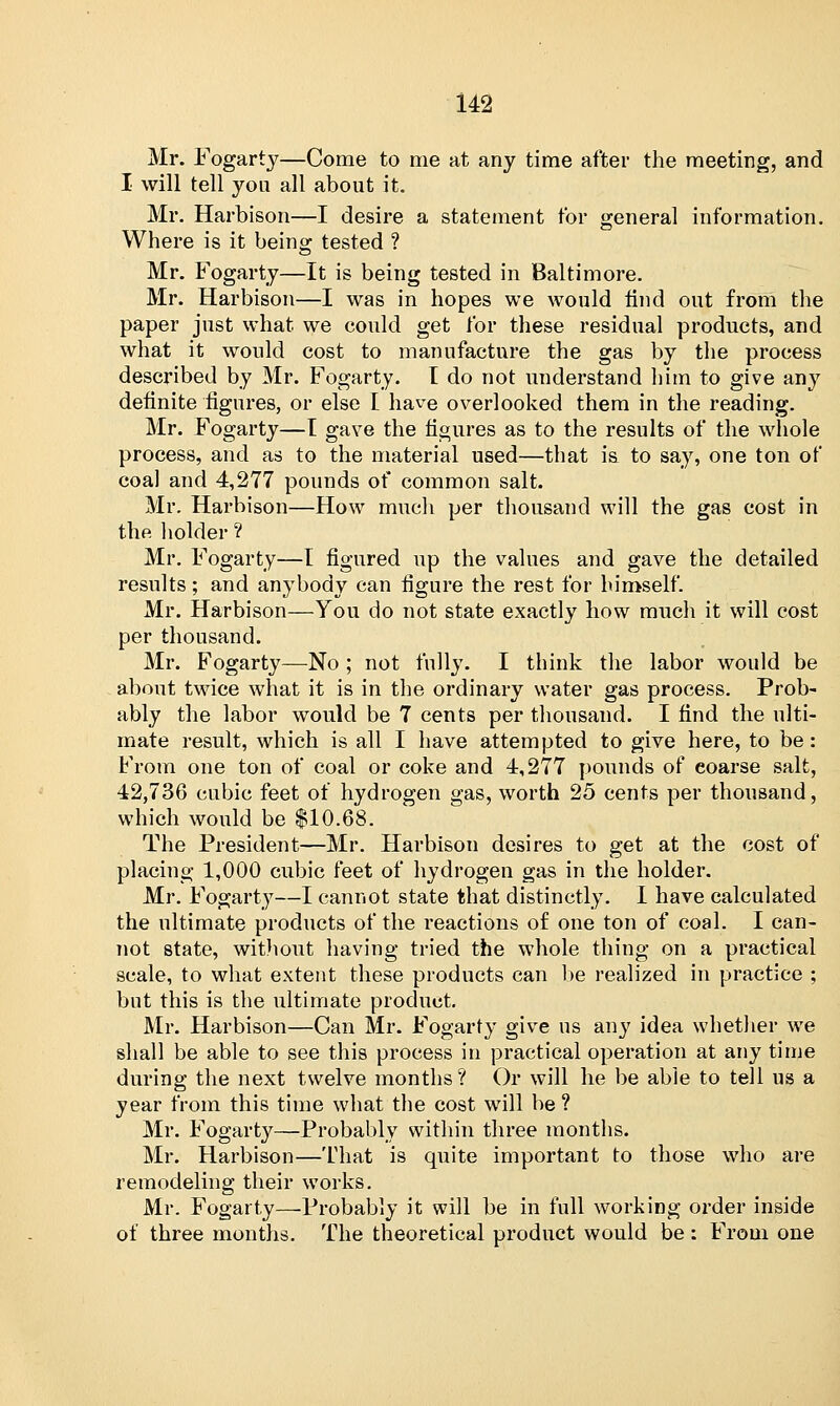 Mr. Fogarty—Come to me at any time after the meeting, and I will tell you all about it. Mr. Harbison—I desire a statement tor general information. Where is it being tested ? Mr. Fogarty—It is being tested in Baltimore. Mr. Harbison—I was in hopes we would find out from the paper just what we could get for these residual products, and what it would cost to manufacture the gas by the process described by Mr. Fogarty. I do not understand him to give any definite figures, or else [ have overlooked them in the reading. Mr. Fogarty—I gave the figures as to the results of the whole process, and as to the material used—that is to say, one ton of coal and 4,277 pounds of common salt. Mr. Harbison—How much per thousand will the gas cost in the holder ? Mr. Fogarty—I figured up the values and gave the detailed results; and anybody can figure the rest for himself. Mr. Harbison—You do not state exactly how much it will cost per thousand. Mr. Fogarty—No ; not fully. I think the labor would be about twice what it is in the ordinary water gas process. Prob- ably the labor would be 7 cents per thousand. I find the ulti- mate result, which is all I have attempted to give here, to be: From one ton of coal or coke and 4,277 pounds of coarse salt, 42,736 cubic feet of hydrogen gas, worth 25 cents per thousand, which would be $10.68. The President—Mr. Harbison desires to get at the cost of placing 1,000 cubic feet of hydrogen gas in the holder. Mr. Fogarty—I cannot state that distinctly. 1 have calculated the ultimate products of the reactions of one ton of coal. I can- not state, without having tried the whole thing on a practical scale, to what extent these products can be realized in practice ; but this is the ultimate product. Mr. Harbison—Can Mr. Fogarty give us any idea whether we shall be able to see this process in practical operation at any time during the next twelve months? Or will he be able to tell us a year from this time what the cost will be ? Mr. Fogarty—Probably within three months. Mr. Harbison—That is quite important to those who are remodeling their works. Mr. Fogarty—-Probably it will be in full working order inside of three months. The theoretical product would be : From one