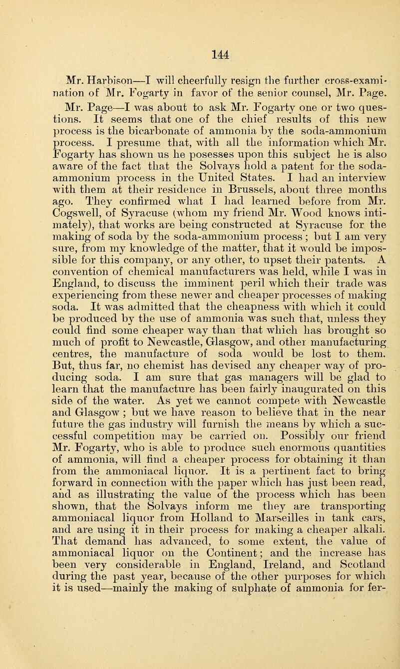 Mr. Harbison—I will cheerfully resign the further cross-exami- nation of Mr. Fogarty in favor of the senior counsel, Mr. Page. Mr. Page—I was about to ask Mr. Fogarty one or two ques- tions. It seems that one of the chief results of this new process is the bicarbonate of ammonia by the socla-ammonium process. I presume that, with all the information which Mr. Fogarty has shown us he posesses upon this subject he is also aware of the fact that the Solvays hold a patent for the soda- ammonium process in the United States. I had an interview with them at their residence in Brussels, about three months ago. They confirmed what I had learned before from Mr. Cogswell, of Syracuse (whom my friend Mr. Wood knows inti- mately), that works are being constructed at Syracuse for the making of soda by the soda-ammonium process ; but I am very sure, from my knowledge of the matter, that it would be impos- sible for this company, or any other, to upset their patents. A convention of chemical manufacturers was held, while I was in England, to discuss the imminent peril which their trade was experiencing from these newer and cheaper processes of making soda. It was admitted that the cheapness with which it could be produced by the use of ammonia was such that, unless they could find some cheaper way than that which has brought so much of profit to Newcastle, Glasgow, and other manufacturing centres, the manufacture of soda would be lost to them. But, thus far, no chemist has devised any cheaper way of pro- ducing soda. I am sure that gas managers will be glad to learn that the manufacture has been fairly inaugurated on this side of the water. As yet we cannot compete with Newcastle and Glasgow ; but we have reason to believe that in the near future the gas industry Avill furnish the means by which a suc- cessful competition may be carried on. Possibly our friend Mr. Fogarty, who is able to produce such enormous quantities of ammonia, will find a cheaper process for obtaining it than from the ammoniacal liquor. It is a pertinent fact to bring forward in connection with the paper which has just been read, and as illustrating the value of the process which has been shown, that the Solvays inform me they are transporting ammoniacal liquor from Holland to Marseilles in tank cars, and are using it in their process for making a cheaper alkali. That demand has advanced, to some extent, the value of ammoniacal liquor on the Continent; and the increase has been very considerable in England, Ireland, and Scotland during the past year, because of the other purposes for which it is used—mainly the making of sulphate of ammonia for fer-