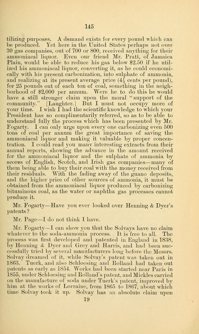 tilizing purposes. A demand exists for every pound which can be produced. Yet here in the United States perhaps not over 30 gas companies, out of 700 or 800, received anything for their ammoniacal liquor. Even our friend Mr. Pratt, of Jamaica Plain, would be able to reduce his gas below $2.50 if he util- ized his ammoniacal liquor, converting it, as he could economi- cally with his present carbonization, into sulphate of ammonia, and realizing at its present average price (4^ cents per pound), for 25 pounds out of each ton of coal, something in the neigh- borhood of $2,000 per annum. Were he to do this he would have a still stronger claim upon the moral  support of the community. [Laughter.] But I must not occupy more of your time. I wish I had the scientific knowledge to which your President has so complimentarily referred, so as to be able to understand fully the process which has been presented by Mr. Fogarty. I can only urge upon every one carbonizing even 500 tons of coal per annum the great importance of saving the ammoniacal liquor and making it valuable by proper concen- tration. I could read you many interesting extracts from their annual reports, showing the advance in the amount received for the ammoniacal liquor and the sulphate of ammonia by scores of English, Scotch, and Irish gas companies—many of them being able to buy their coal with the money received from their residuals. With the fading away of the guano deposits, and the higher price of other sources of ammonia, it must be obtained from the ammoniacal liquor produced by carbonizing bituminous coal, as the water or naphtha gas processes cannot produce it. Mr. Fogarty—Have you ever looked over Henning & Dyer's patents ? Mr. Page—I do not think I have. Mr. Fogarty—I can show you that the Solvays have no claim whatever to the soda-ammonia j3rocess. It is free to all. The process was first developed and patented in England in 1838, by Henning & Dyer and Grey and Harris, and had been suc- cessfully tried by several manufacturers long before the Messrs. Solvay dreamed of it, while Solvay's patent was taken out in 1863. Tuerk, and also Schloesing and Holland had taken out patents as early as 1854. Works had been started near Paris in 1855, under Schloesing and Bolland's patent, and Mickles carried on the manufacture of soda urjder Tuerk's patent, improved by him at the works of Lorraine, from 1865 to 1867, about which time Solvay took it up. Solvay has an absolute claim upon 19