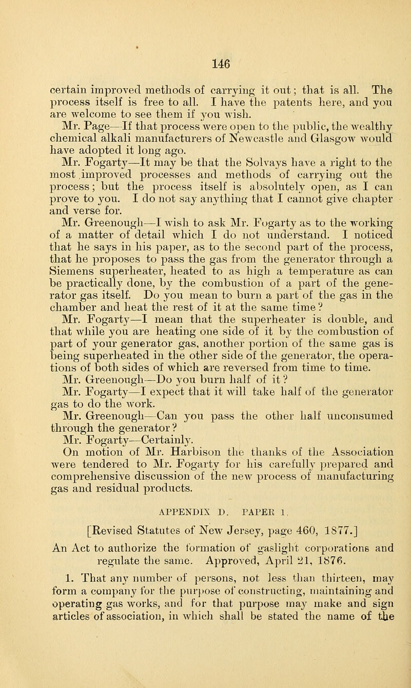 certain improved methods of carrying it out; that is all. The process itself is free to all. I have the patents here, and you are welcome to see them if you wish. Mr. Page—If that process were open to the public, the wealthy chemical alkali manufacturers of Newcastle and Glasgow would have adopted it long ago. Mr. Fogarty—It may be that the Solvays have a right to the most improved processes and methods of carrying out the process; but the process itself is absolutely open, as I can prove to you. I do not say anything that I cannot give chapter and verse for. Mr. Greenough—I wish to ask Mr. Fogarty as to the working of a matter of detail which I do not understand. I noticed that he says in his paper, as to the second part of the process, that he proposes to pass the gas from the generator through a Siemens superheater, heated to as high a temperature as can be practically done, b}r the combustion of a part of the gene- rator gas itself. Do you mean to burn a part of the gas in the chamber and heat the rest of it at the same time ? Mr. Fogarty—I mean that the superheater is double, and that while you are heating one side of it by the combustion of part of your generator gas, another portion of the same gas is being superheated in the other side of the generator, the opera- tions of both sides of which are reversed from time to time. Mr. Greenough—Do you burn half of it ? Mr. Fogarty—I expect that it will take half of the generator gas to do the work. Mr. Greenough—Can you pass the other half unconsumed through the generator? Mr. Fogarty—Certainly. On motion of Mr. Harbison the thanks of the Association were tendered to Mr. Fogarty for his carefully prepared and comprehensive discussion of the new process of manufacturing gas and residual products. APPENDIX D. PAPER 1. [Revised Statutes of New Jersey, page 460, 1877.] An Act to authorize the formation of gaslight corporations and regulate the same. Approved, April 21, 1876. 1. That any number of persons, not less than thirteen, may form a company for the purpose of constructing, maintaining and operating gas works, and for that purpose may make and sign articles of association, in which shall be stated the name of the