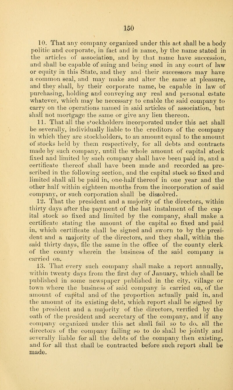 10. That any company organized under this act shall be a body politic and corporate, in fact and in name, by the name stated in the articles of association, and by that name have succession, and shall be capable of suing and being sued in any court of law or equity in this State, and they and their successors may have a common seal, and may make and alter the same at pleasure, and they shall, by their corporate name, be capable in law of purchasing, holding and conveying any real and personal estate whatever, which may be necessary to enable the said company to carry on the operations named in said articles of association, but shall not mortgage the same or give any lien thereon. 11. That all the sfockholders incorporated under this act shall be severally, individually liable to the creditors of the company in which they are stockholders, to an amount equal to the amount of stocks held by them respectively, for all debts and contracts made by such company, until the whole amount of capital stock fixed and limited by such company shall have been paid in, and a certificate thereof shall have been made and recorded as pre- scribed in the following section, and the capital stock so fixed and limited shall all be paid in, one-half thereof in one year and the other half within eighteen months from the incorporation of said company, or such corporation shall be dissolved. 12. That the president and a majority of the directors, within thirty days after the payment of the last instalment of the cap ital stock so fixed and limited by the company, shall make a certificate stating the amount of the capital so fixed and paid in, which certificate shall be signed and sworn to by the presi- dent and a majority of the directors, and they shall, within the said thirty days, file the same in the office of the county clerk of the county wherein the business of the said company is carried on. 13. That every such company shall make a report annually, within twenty days from the first day of January, which shall be published in some newspaper published in the city, village or town where the business of said company is carried on, of the amount of capital and of the proportion actually paid in, and the amount of its existing debt, which report shall be signed by the president and a majority of the directors, verified by the oath of the president and secretary of the company, and if any company organized under this act shall fail so to do. all the directors of the company failing so to do shall be jointly and severally liable for all the debts of the company then existing, and for all that shall be contracted before such report shall be made.