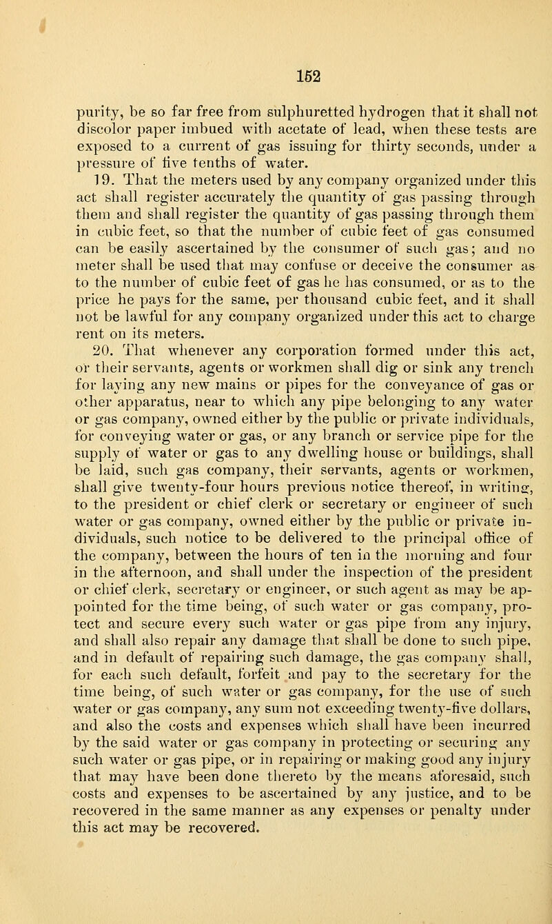 purity, be so far free from sulphuretted hydrogen that it shall riot discolor paper imbued with acetate of lead, when these tests are exposed to a current of gas issuing for thirty seconds, under a pressure of rive tenths of water. 19. That the meters used by any company organized under this act shall register accurately the quantity of gas passing through them and shall register the quantity of gas passing through them in cubic feet, so that the number of cubic feet of gas consumed can be easily ascertained by the consumer of such gas; and no meter shall be used that may confuse or deceive the consumer as to the number of cubic feet of gas he has consumed, or as to the price he pays for the same, per thousand cubic feet, and it shall not be lawful for any company organized under this act to charge rent on its meters. 20. That whenever any corporation formed under this act, or their servants, agents or workmen shall dig or sink any trench for laying any new mains or pipes for the conveyance of gas or other apparatus, near to which any pipe belonging to any water or gas company, owned either by the public or private individuals, for conveying water or gas, or any branch or service pipe for the supply of water or gas to any dwelling house or buildings, shall be laid, such gas company, their servants, agents or workmen, shall give twenty-four hours previous notice thereof, in writing, to the president or chief clerk or secretary or engineer of such water or gas company, owned either by the public or private in- dividuals, such notice to be delivered to the principal office of the company, between the hours of ten in the morning and four in the afternoon, and shall under the inspection of the president or chief clerk, secretary or engineer, or such agent as may be ap- pointed for the time being, of such water or gas company, pro- tect and secure every such water or gas pipe from any injury, and shall also repair any damage that shall be done to such pipe, and in default of repairing such damage, the gas company shall, for each such default, forfeit and pay to the secretary for the time being, of such water or gas company, for the use of such water or gas company, any sum not exceeding twenty-five dollars, and also the costs and expenses which shall have been incurred by the said water or gas company in protecting or securing any such water or gas pipe, or in repairing or making good any injury that may have been done thereto by the means aforesaid, such costs and expenses to be ascertained by any justice, and to be recovered in the same manner as any expenses or penalty under this act may be recovered.
