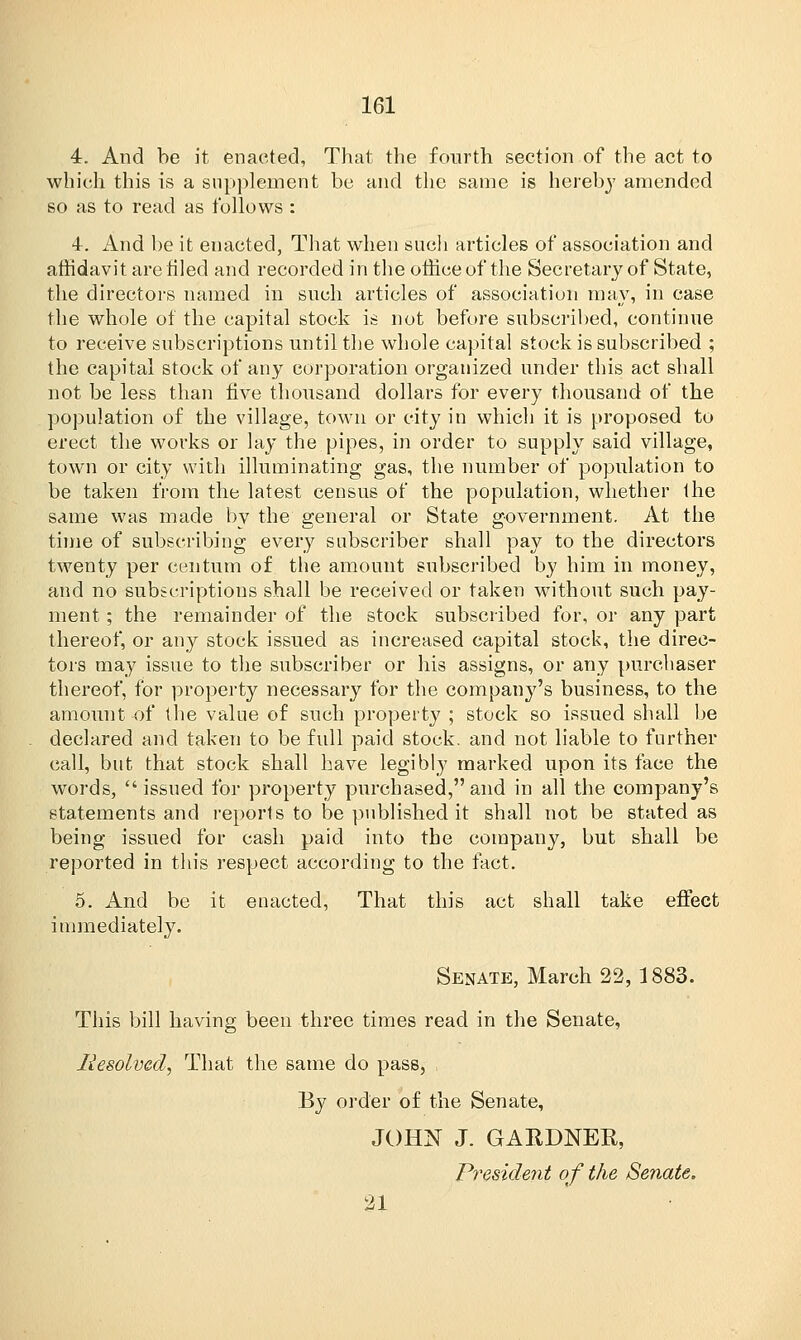 4. And be it enacted, That the fourth section of the act to which this is a supplement be and the same is hereby amended so as to read as follows : 4. And be it enacted, That when sucli articles of association and affidavit are filed and recorded in the office of the Secretary of State, the directors named in such articles of association may, in case the whole of the capital stock is not before subscribed, continue to receive subscriptions until the whole capital stock is subscribed ; the capital stock of any corporation organized under this act shall not be less than five thousand dollars for every thousand of the population of the village, town or city in which it is proposed to erect the works or lay the pipes, in order to supply said village, town or city with illuminating gas, the number of population to be taken from the latest census of the population, whether the same was made by the general or State government. At the time of subscribing every subscriber shall pay to the directors twenty per centum of the amount subscribed by him in money, and no subscriptions shall be received or taken without such pay- ment ; the remainder of the stock subscribed for, or any part thereof, or any stock issued as increased capital stock, the direc- tors may issue to the subscriber or his assigns, or any purchaser thereof, for property necessary for the company's business, to the amount of the value of such property ; stock so issued shall be declared and taken to be full paid stock, and not liable to further call, but that stock shall have legibly marked upon its face the words, issued for property purchased,and in all the company's statements and reports to be published it shall not be stated as being issued for cash paid into the company, but shall be reported in this respect according to the fact. 5. And be it enacted, That this act shall take effect immediately. Senate, March 22, 1883. This bill having been three times read in the Senate, Resolved, That the same do pass, By order of the Senate, JOHN J. GAEDNER, President of the Senate. 21