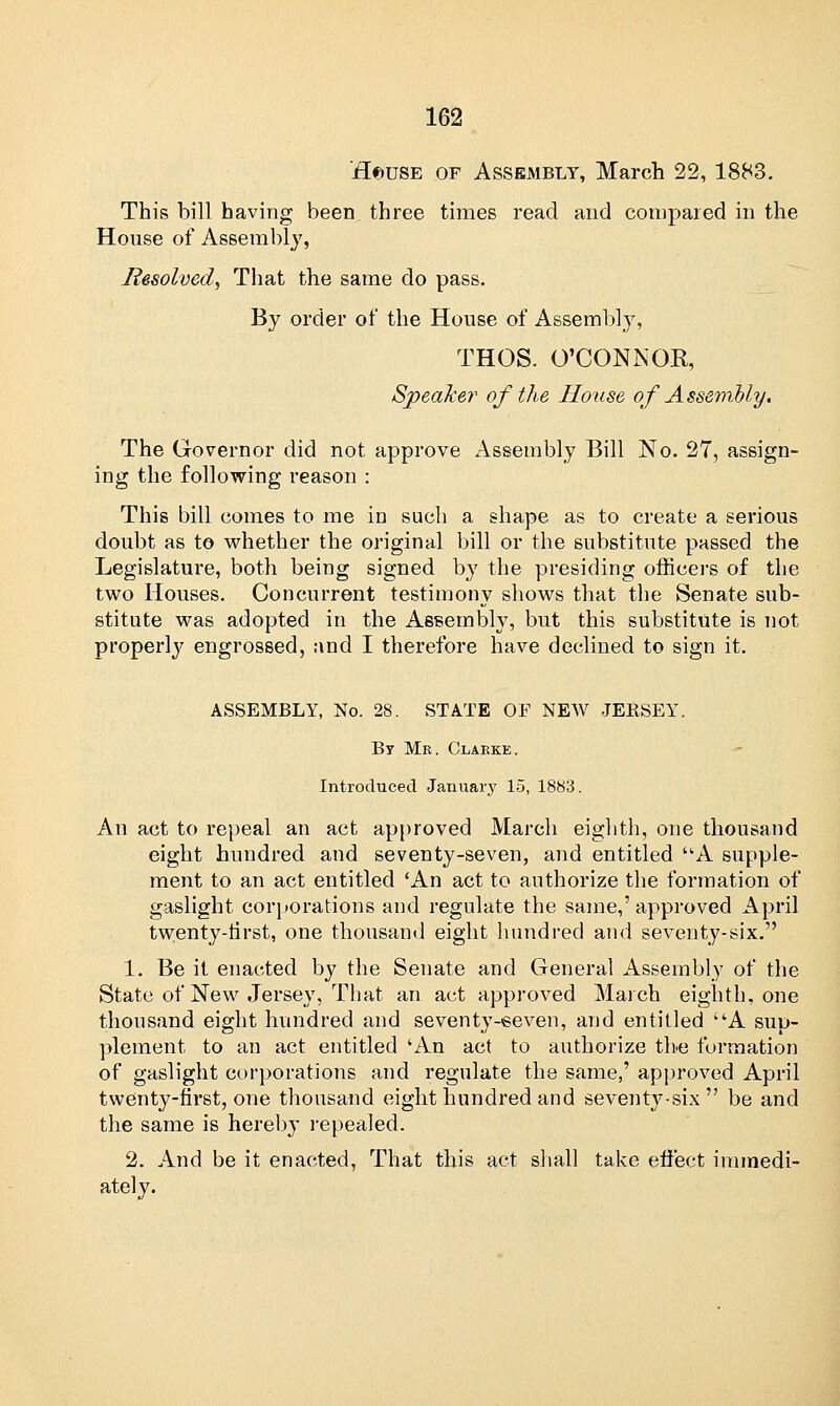 Hf)USE of Assembly, March 22, 1883. This bill having been three times read and compared in the House of Assembly, Resolved, That the same do pass. By order of the House of Assembly, THOS. O'CONNOR, Speaker of the House of Assembly. The Governor did not approve Assembly Bill No. 27, assign- ing the following reason : This bill comes to me in such a shape as to create a serious doubt as to whether the original bill or the substitute passed the Legislature, both being signed by the presiding officers of the two Houses. Concurrent testimony shows that the Senate sub- stitute was adopted in the Assembly, but this substitute is not properly engrossed, and I therefore have declined to sign it. ASSEMBLY, No. 28. STATE OF NEW JERSEY. By Me. Clabke. Introduced January 15, 1883. An act to repeal an act approved March eighth, one thousand eight hundred and seventy-seven, and entitled A supple- ment to an act entitled 'An act to authorize the formation of gaslight corporations and regulate the same,' approved April twenty-first, one thousand eight hundred and seventy-six. 1. Be it enacted by the Senate and General Assembly of the State of New Jersey, That an act approved March eighth, one thousand eight hundred and seventy-seven, and entitled A sup- plement to an act entitled 'An act to authorize the formation of gaslight corporations and regulate the same,' approved April twenty-first, one thousand eight hundred and seventy-six be and the same is hereby repealed. 2. And be it enacted, That this act shall take effect immedi- ately.