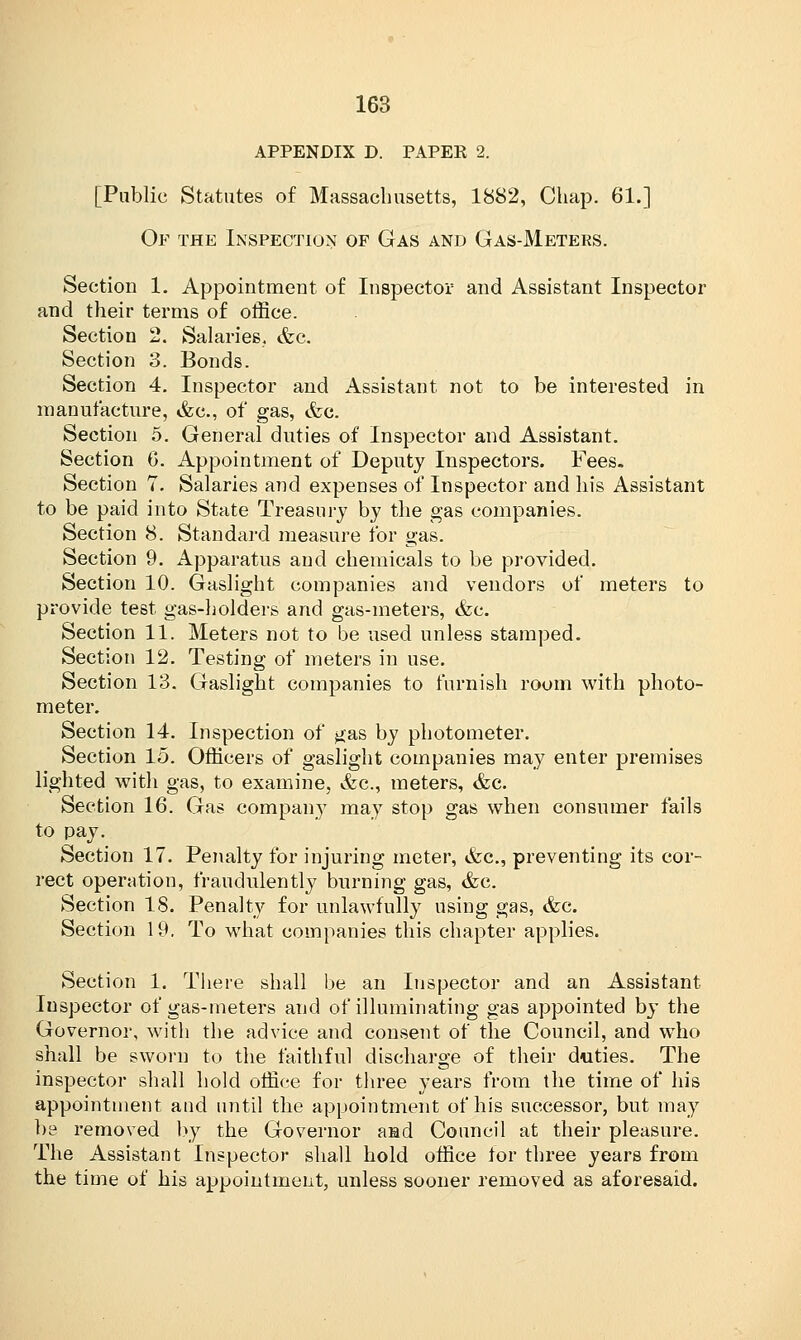 APPENDIX D. PAPEK 2. [Public Statutes of Massachusetts, 1882, Chap. 61.] Of the Inspection of Gas and Gas-Meters. Section 1. Appointment of Inspector and Assistant Inspector and their terms of office. Section 2. Salaries. &c. Section 3. Bonds. Section 4. Inspector and Assistant not to be interested in manufacture, <fec, of gas, <fec. Section 5. General duties of Inspector and Assistant. Section 6. Appointment of Deputy Inspectors. Fees. Section 7. Salaries and expenses of Inspector and his Assistant to be paid into State Treasury by the gas companies. Section 8. Standard measure for gas. Section 9. Apparatus and chemicals to be provided. Section 10. Gaslight companies and vendors of meters to provide test gas-holders and gas-meters, &c. Section 11. Meters not to be used unless stamped. Section 12. Testing of meters in use. Section 13. Gaslight companies to furnish room with photo- meter. Section 14. Inspection of gas by photometer. Section 15. Officers of gaslight companies may enter premises lighted with gas, to examine, &c, meters, &c. Section 16. Gas company may stop gas when consumer fails to pay. Section 17. Penalty for injuring meter, &c, preventing its cor- rect operation, fraudulently burning gas, &c. Section 18. Penalty for unlawfully using gas, &c. Section 19. To what companies this chapter applies. Section 1. There shall be an Inspector and an Assistant. Inspector of gas-meters and of illuminating gas appointed by the Governor, with the advice and consent of the Council, and who shall be sworn to the faithful discharge of their duties. The inspector shall hold office for three years from the time of his appointment and until the appointment of his successor, but may be removed by the Governor and Council at their pleasure. The Assistant Inspector shall hold office for three years from the time of his appointment, unless sooner removed as aforesaid.
