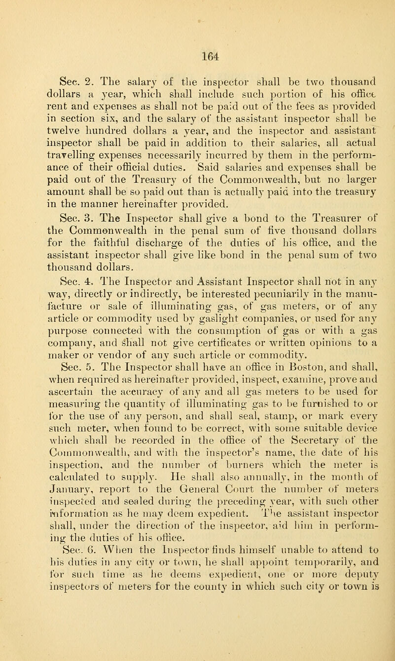 Sec. 2. The salary of the inspector shall be two thousand dollars a year, which shall include such portion of his office rent and expenses as shall not be paid out of the fees as provided in section six, and the salary of the assistant inspector shall be twelve hundred dollars a year, and the inspector and assistant inspector shall be paid in addition to their salaries, all actual travelling expenses necessarily incurred by them in the perform- ance of their official duties. Said salaries and expenses shall be paid out of the Treasury of the Commonwealth, but no larger amount shall be so paid out than is actually paid into the treasury in the manner hereinafter provided. Sec. 3. The Inspector shall give a bond to the Treasurer of the Commonwealth in the penal sum of five thousand dollars for the faithful discharge of the duties of his office, and the assistant inspector shall give like bond in the penal sum of two thousand dollars. Sec. 4, The Inspector and Assistant Inspector shall not in any way, directly or indirectly, be interested pecuniarily in the manu- facture or sale of illuminating gas, of gas meters, or of any article or commodity used by gaslight companies, or used for any purpose connected with the consumption of gas or with a gas company, and shall not give certificates or written opinions to a maker or vendor of any such article or commodity. Sec. 5. The Inspector shall have an office in Boston, and shall, when required as hereinafter provided, inspect, examine, prove and ascertain the accuracy of any and all gas meters to be used for measuring the quantity of illuminating gas to be furnished to or for the use of any person, and shall seal, stamp, or mark every such meter, when found to be correct, with some suitable device which shall be recorded in the office of the Secretary of the Commonwealth, and with the inspector's name, the date of his inspection, and the number of burners which the meter is calculated to supply. He shall also annually, in the month of January, report to the General Court the number of meters inspected and sealed during the preceding year, with such other information as he may deem expedient. The assistant inspector shall, under the direction of the inspector, aid him in perform- ing the duties of his office. Sec. 6. When the Inspector finds himself unable to attend to his duties in any city or town, he shall appoint temporarily, and for such time as he deems expedient, one or more deputy inspectors of meters for the county in which such city or town is