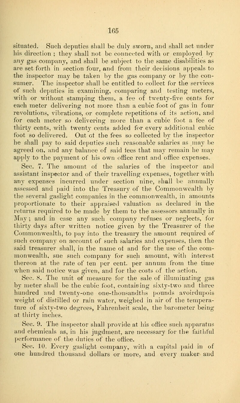 situated. Such deputies shall be duly sworn, and shall act under his direction ; they shall not be connected with or employed by any gas company, and shall be subject to the same disabilities as are set forth in section four, and from their decisions appeals to the inspector may be taken by the gas company or by the con- sumer. The inspector shall be entitled to collect for the services of such deputies in examining, comparing and testing meters, with or without stamping them, a fee of twenty-five cents for each meter delivering not more than a cubic foot of gas in four revolutions, vibrations, or complete repetitions of its action, and for each meter so delivering more than a cubic foot a fee of thirty cents, with twenty cents added for every additional cubic foot so delivered. Out ot the fees so collected by the inspector he shall pay to said deputies such reasonable salaries as may be agreed on, and any balance of said fees that may remain he may apply to the payment of his own office rent and office expenses. Sec. 7. The amount of the salaries of the inspector and assistant inspector and of their travelling expenses, together with any expenses incurred under section nine, shall be annually assessed and paid into the Treasury of the Commonwealth by the several gaslight companies in the commonwealth, in amounts proportionate to their appraised valuation as declared in the returns required to be made by them to the assessors annually in May; and in case any such company refuses or neglects, for thirty days after written notice given by the Treasurer of the Commonwealth, to pay into the treasury the amount required of such company on account of such salaries and expenses, then the said treasurer shall, in the name of and for the use of the com- monwealth, sue such company for such amount, with interest thereon at the rate of ten per cent, per annum from the time when said notice was given, and for the costs of the action. Sec. 8. The unit of measure for the sale of illuminating gas by meter shall be the cubic foot, containing sixty-two and three hundred and twenty-one one-thoiisandths pounds avoirdupois weight of distilled or rain water, weighed in air of the tempera- ture of sixty-two degrees, Fahrenheit scale, the barometer being at thirty inches. Sec. 9. The inspector shall provide at his office such apparatus and chemicals as, in his jugdment, are necessary for the faithful performance of the duties of the office. Sec. 10. Every gaslight company, with a capital paid in of one hundred thousand dollars or more, and every maker and