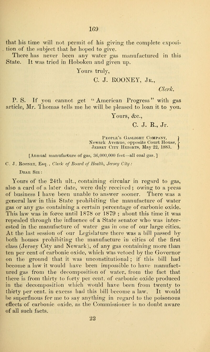that his time will not permit of his giving the complete exposi- tion of the subject that he hoped to give. There has never been any water gas manufactured in this State. It was tried in Hoboken and given up. Yours truly, C. J. ROONEY, Jr., Clerk. P. S. If you cannot get American Progress with gas article, Mr. Thomas tells me he will be pleased to loan it to you. Yours, &c, C J. R., Jr. •I People's Gaslight Company Newark Avenue, opposite Court House Jersey City Heights, May 22, 1883 [Annual manufacture of gas, 36,000,000 feet—all coal gas.] C. J. Rooney, Esq., Clerk of Board of Health, Jersey City: Dear Sir : Yours of the 24th nit., containing circular in regard to gas, also a card of a later date, were duly received ; owing to a press of business I have been unable to answer sooner. There was a general law in this State prohibiting the manufacture of water gas or any gas containing a certain percentage of carbonic oxide. This law was in force until 1878 or 1879 ; about this time it was repealed through the influence of a State senator who was inter- ested in the manufacture of water gas in one of our large cities. At the last session of our Legislature there was a bill passed by both houses prohibiting the manufacture in cities of the first class (Jersey City and Newark), of any gas containing more than ten per cent of carbonic oxide, which was vetoed by the Governor on the ground that it was unconstitutional; if this bill had become a law it would have been impossible to have manufact- ured gas from the decomposition of water, from the fact that there is from thirty to forty per cent, of carbonic oxide produced in the decomposition which would have been from twenty to thirty per cent, in excess had this bill become a law. It would be superfluous for me to say anything in regard to the poisonous effects of carbonic oxide, as the Commissioner is no doubt aware of all such facts. 22