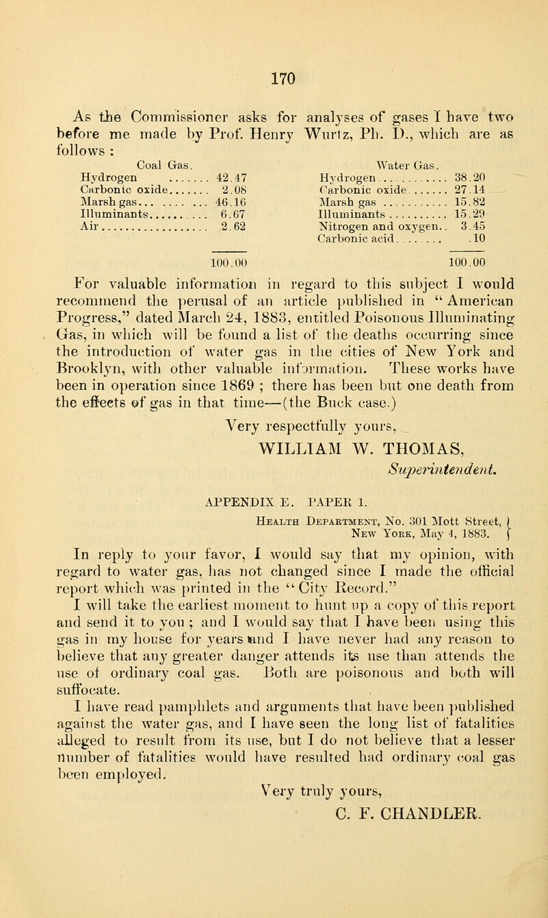 As the Commissioner asks for analyses of gases I bave two before me made by Prof. Henry Wnrlz, Ph. D., which are as follows : Coal Gas. Water Gas. Hydrogen 42. 47 Hydrogen 38. 20 Carbonic oxide 2.08 Carbonic oxide 27.14 Marsh gas 46.16 Marsh gas 15.82 Illuminants 6.67 Illuminants 15.29 Air 2.62 Nitrogen and oxygen.. 3.45 Carbonic acid .10 100.00 100.00 For valuable information in regard to this subject I would recommend the perusal of an article published in  American Progress, dated March 24, 1883, entitled Poisonous Illuminating- Gas, in which will be found a list of the deaths occurring since the introduction of water gas in the cities of New York and Brooklyn, with other valuable information. These works have been in operation since 1869 ; there has been but one death from the effects ©f gas in that time—(the Buck case.) Very respectfully yours, WILLIAM W. THOMAS, Superintendent. APPENDIX E. PAPER 1. Health Department, No. 301 Mott Street, ) New Yoek, May 4, 1883. \ In reply to your favor, I would say that my opinion, with regard to water gas, has not changed since I made the official report which, was printed in the City Record. I will take the earliest moment to hunt np a copy of this report and send it to you ; and I would say that I have been using this gas in my house for years land I have never had any reason to believe that any greater danger attends its use than attends the use of ordinary coal gas. Both are poisonous and both will suffocate. I have read pamphlets and arguments that have been published against the water gas, and I have seen the long list of fatalities alleged to result from its use, but I do not believe that a lesser number of fatalities would have resulted had ordinary coal gas been employed. Very truly yours, C. F. CHANDLER.