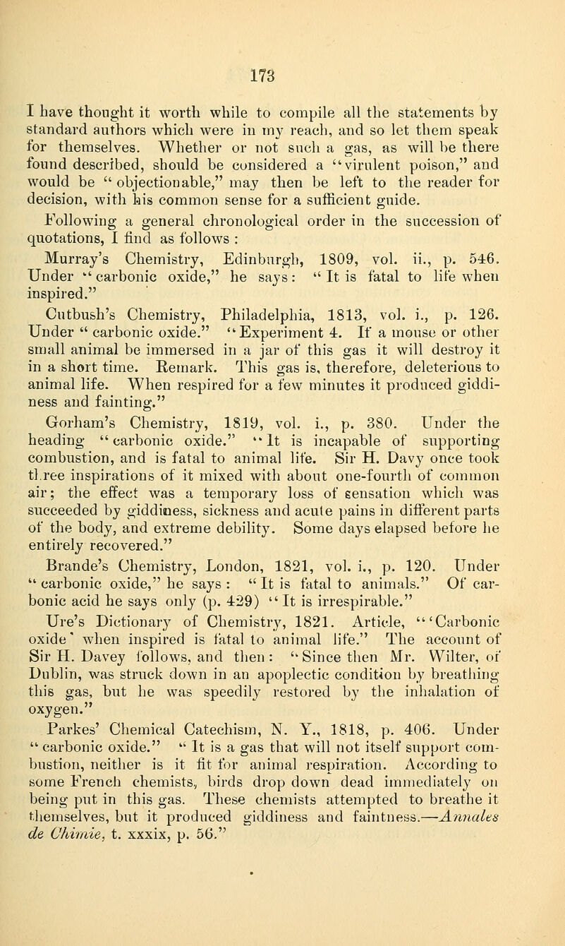 I have thought it worth while to compile all the statements by standard authors which were in my reach, and so let them speak for themselves. Whether or not such a gas, as will be there found described, should be considered a virulent poison, and would be  objectionable, may then be left to the reader for decision, with his common sense for a sufficient guide. Following a general chronological order in the succession of quotations, I find as follows : Murray's Chemistry, Edinburgh, 1809, vol. ii., p. 546. Under  carbonic oxide, he says:  It is fatal to life when inspired. Cutbush's Chemistry, Philadelphia, 1813, vol. i., p. 126. Under  carbonic oxide. Experiment 4. If a mouse or other small animal be immersed in a jar of this gas it will destroy it in a short time. Remark. This gas is, therefore, deleterious to animal life. When respired for a few minutes it prodnced giddi- ness and fainting;. Gorham's Chemistry, 1819, vol. i., p. 380. Under the heading carbonic oxide. It is incapable of supporting combustion, and is fatal to animal life. Sir H. Davy once took three inspirations of it mixed with about one-fourth of common air; the effect was a temporary loss of sensation which was succeeded by giddiness, sickness and acute pains in different parts of the body, and extreme debility. Some days elapsed before he entirely recovered. Brande's Chemistry, London, 1821, vol. i., p. 120. Under  carbonic oxide, he says:  It is fatal to animals. Of car- bonic acid he says only (p. 429) It is irrespirable. Ure's Dictionaiy of Chemistry, 1821. Article, 'Carbonic oxide' when inspired is fatal to animal life. The account of Sir H. Davey follows, and then : u Since then Mr. Wilter, of Dublin, was struck down in an apoplectic condition by breathing this gas, but he was speedily restored by the inhalation of oxygen. Parkes' Chemical Catechism, N. Y., 1818, p. 406. Under  carbonic oxide.  It is a gas that will not itself support com- bustion, neither is it fit for animal respiration. According to some French chemists, birds drop down dead immediately on being put in this gas. These chemists attempted to breathe it themselves, but it produced giddiness and faintness.—Annates de Chimie, t. xxxix, p. 56.