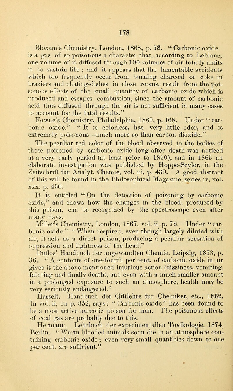 Bloxam's Chemistry, London, 1868, p. 73. Carbonic oxide is a gas of so poisonous a character that, according to Leblanc, one volume of it diffused through 100 volumes of air totally unfits it to sustain life ; and it appears that the lamentable accidents which too frequently occur from burning charcoal or coke in braziers and chafing-dishes in close rooms, result from the poi- sonous effects of the small quantity of carbonic oxide which is produced and escapes combustion, since the amount of carbonic acid thus diffused through the air is not sufficient in many cases to account for the fatal results. Fowne's Chemistry, Philadelphia, 1869, p. 168. Under car- bonic oxide.  It is colorless, has very little odor, and is extremely poisonous—much more so than carbon dioxide. The peculiar red color of the blood observed in the bodies of those poisoned by carbonic oxide long after death was noticed at a very early period (at least prior to 1850), and in 1865 an elaborate investigation was published by Hoppe-Seyler, in the Zeitschrift fur Analyt. Chemie, vol. iii, p. 439. A good abstract of this will be found in the Philosophical Magazine, series iv, vol. xxx, p. 456. It is entitled  On the detection of poisoning by carbonic oxide, and shows how the changes in the blood, produced by this poison, can be recognized by the spectroscope even after many days. Miller's Chemistry, London, 1867, vol. ii, p. 72. Under car- bonic oxide.  When respired, even though largely diluted with air, it acts as a direct poison, producing a peculiar sensation of oppression and lightness of the head. Duflos' Handbuch der angewandten Chemie. Leipzig, 1873, p. 36.  A contents of one-fourth per cent, of carbonic oxide in air gives it the above mentioned injurious action (dizziness, vomiting, fainting and finally death), and even with a much smaller amount in a prolonged exposure to such an atmosphere, health may be very seriously endangered. Hasselt. Handbuch der Giftlehre fur Chemiker, etc., 1862. In vol. ii, on p. 352, says:  Carbonic oxide has been found to be a most active narcotic poison for man. The poisonous effects of coal gas are probably due to this. Hermann. Lebrbuch der experimentallen Toxikologie, 1874, Berlin.  Warm blooded animals soon die in an atmosphere con- taining carbonic oxide ; even very small quantities down to one per cent, are sufficient.