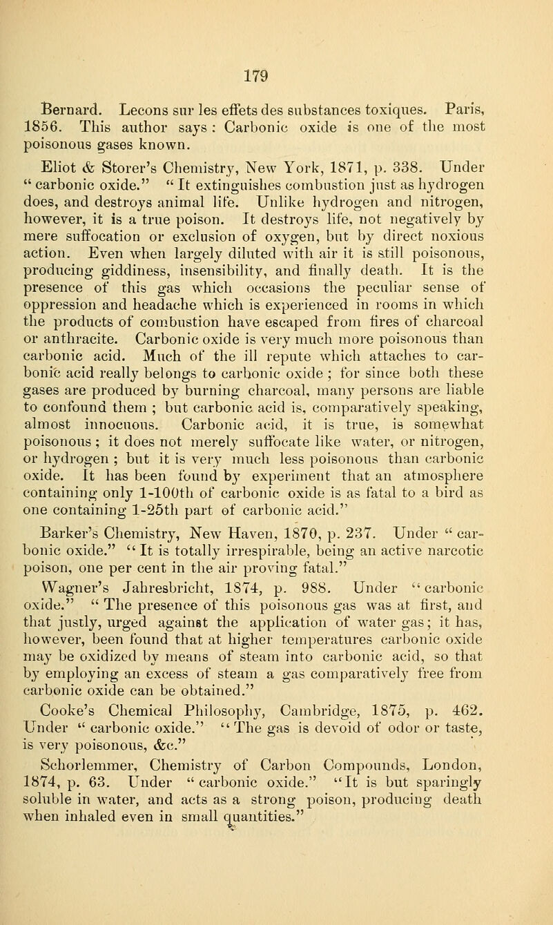 Bernard. Lecons sur les effets des substances toxiques. Paris, 1856. This author says : Carbonic oxide as one of the most poisonous gases known. Eliot & Storer's Chemistry, New York, 1871, p. 338. Under  carbonic oxide.  It extinguishes combustion just as hydrogen does, and destroys animal lite. Unlike hydrogen and nitrogen, however, it is a true poison. It destroys life, not negatively by mere suffocation or exclusion of oxygen, but by direct noxious action. Even when largely diluted with air it is still poisonous, producing giddiness, insensibility, and finally death. It is the presence of this gas which occasions the peculiar sense of oppression and headache which is experienced in rooms in which the products of combustion have escaped from fires of charcoal or anthracite. Carbonic oxide is very much more poisonous than carbonic acid. Much of the ill repute which attaches to car- bonic acid really belongs to carbonic oxide ; for since both these gases are produced by burning charcoal, many persons are liable to confound them ; but carbonic acid is, comparatively speaking, almost innocuous. Carbonic acid, it is true, is somewhat poisonous ; it does not merely suffocate like water, or nitrogen, or hydrogen ; but it is very much less poisonous than carbonic oxide. It has been found by experiment that an atmosphere containing only l-100th of carbonic oxide is as fatal to a bird as one containing l-25th part of carbonic acid. Barker's Chemistry, New Haven, 1870, p. 237. Under  car- bonic oxide.  It is totally irrespirable, being an active narcotic poison, one per cent in the air proving fatal. Wagner's Jahresbricht, 1S74, p. 988. Under  carbonic oxide.  The presence of this poisonous gas was at first, and that justly, urged against the application of water gas; it has, however, been found that at higher temperatures carbonic oxide may be oxidized by means of steam into carbonic acid, so that by employing an excess of steam a gas comparative!}7 free from carbonic oxide can be obtained. Cooke's Chemical Philosophy, Cambridge, 1875, p. 462. Under  carbonic oxide. The gas is devoid of odor or taste, is very poisonous, <fec. Schorlemmer, Chemistry of Carbon Compounds, London, 1874, p. 63. Under carbonic oxide. It is but sparingly soluble in water, and acts as a strong poison, producing death when inhaled even in small quantities.