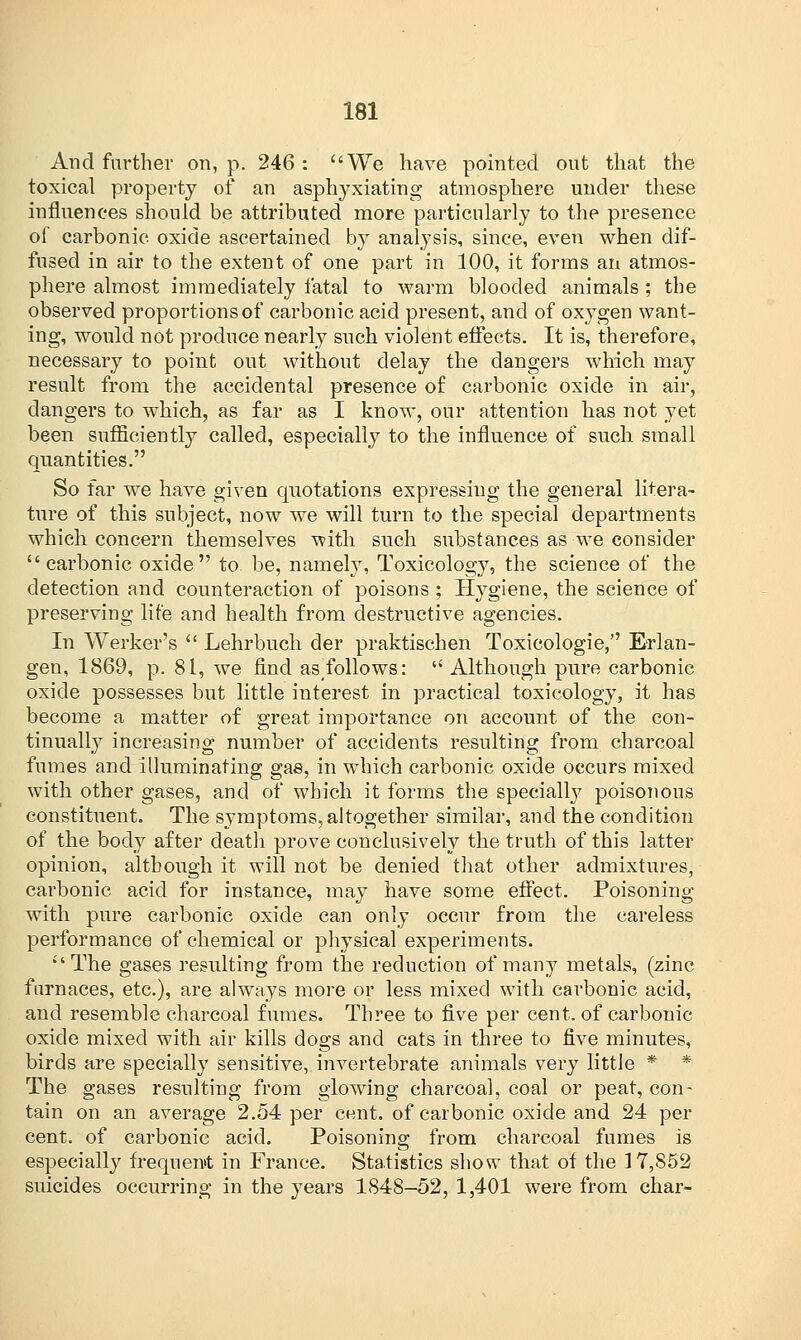 And further on, p. 246: We have pointed out that the toxical property of an asphyxiating atmosphere under these influences should be attributed more particularly to the presence of carbonic, oxide ascertained by analysis, since, even when dif- fused in air to the extent of one part in 100, it forms an atmos- phere almost immediately fatal to warm blooded animals; the observed proportions of carbonic acid present, and of oxygen want- ing, would not produce nearly such violent effects. It is, therefore, necessary to point out without delay the dangers which may result from the accidental presence of carbonic oxide in air, dangers to which, as far as I know, our attention has not yet been sufficiently called, especially to the influence of such small quantities. So far we have given quotations expressing the general litera- ture of this subject, now we will turn to the special departments which concern themselves with such substances as we consider carbonic oxide to. be, namely, Toxicology, the science of the detection and counteraction of poisons ; Hygiene, the science of preserving life and health from destructive agencies. In Werkers  Lehrbuch der praktischen Toxicologie, Erlan- gen, 1869, p. 81, we find asTollows:  Although pure carbonic oxide possesses but little interest in practical toxicology, it has become a matter of great importance on account of the con- tinually increasing number of accidents resulting from charcoal fumes and illuminating gas, in which carbonic oxide occurs mixed with other gases, and of which it forms the specially poisonous constituent. The symptoms, altogether similar, and the condition of the body after death prove conclusively the truth of this latter opinion, although it will not be denied that other admixtures, carbonic acid for instance, may have some effect. Poisoning with pure carbonic oxide can only occur from the careless performance of chemical or physical experiments. The gases resulting from the reduction of many metals, (zinc furnaces, etc.), are always more or less mixed with, carbonic acid, and resemble charcoal fumes. Three to five per cent, of carbonic oxide mixed with air kills dogs and cats in three to five minutes, birds are specially sensitive, invertebrate animals very little * * The gases resulting from glowing charcoal, coal or peat, con- tain on an average 2.54 per cent, of carbonic oxide and 24 per cent, of carbonic acid. Poisoning from charcoal fumes is especially frequen»t in France. Statistics show that of the 17,852 suicides occurring in the years 1848-52, 1,401 were from char-