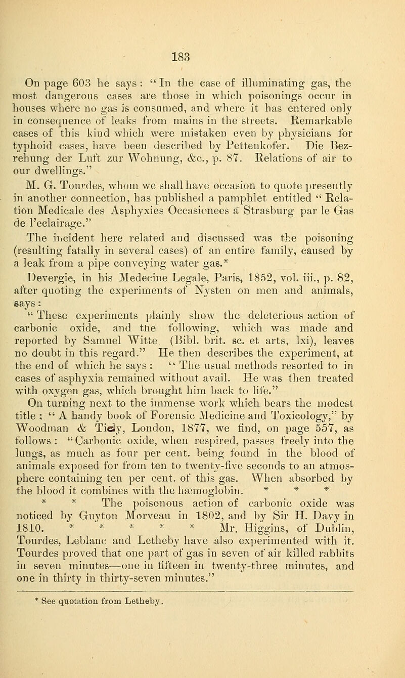 On page 603 he says : In the case of illuminating gas, the most dangerous cases are those in which poisonings occur in houses where no gas is consumed, and where it has entered only in consequence of leaks from mains in the streets. Remarkable cases of this kind which were mistaken even by physicians for typhoid cases, have been described by Pettenkofer. Die Bez- rehung der Luft zur Wohnung, &c, p. 87. Relations of air to our dwellings. M. G. Tourdes, whom we shall have occasion to quote presently in another connection, has published a pamphlet entitled  Rela- tion Medicale des Asphyxies Occasionees a Strasburg par le Gas de l'eclairage. The incident here related and discussed was the poisoning (resulting fatally in several cases) of an entire family, caused by a leak from a pipe conveying water gas.* Devergie, in his Medecine Legale, Paris, 1852, vol. iii., p. 82, after quoting the experiments of Nysten on men and animals, says:  These experiments plainly show the deleterious action of carbonic oxide, and tne following, which was made and reported by Samuel Witte. (Bibl. brit. sc. et arts, lxi), leaves no doubt in this regard. He then describes the experiment, at the end of wdiich he says :  The usual methods resorted to in cases of asphyxia remained without avail. He was then treated with oxygen gas, wrhich brought him back to life. On turning next to the immense work which bears the modest title ;  A handy book of Forensic Medicine and Toxicology, by Woodman & Tidy, London, 1877, we find, on page 557, as follows: Carbonic oxide, when respired, passes freely into the lungs, as much as four per cent, being found in the blood of animals exposed for from ten to twenty-five seconds to an atmos- phere containing ten per cent, of this gas. When absorbed by the blood it combines with the haemoglobin. * * * The poisonous action of carbonic oxide was noticed by Guyton Morveau in 1802, and by Sir H. Davy in 1810. * * * * * Mr. Higgins, of Dublin, Tourdes, Leblanc and Letheby have also experimented with it. Tourdes proved that one part of gas in seven of air killed rabbits in seven minutes—one in fifteen in twenty-three minutes, and one in thirty in thirty-seven minutes. * See quotation from Letheby.