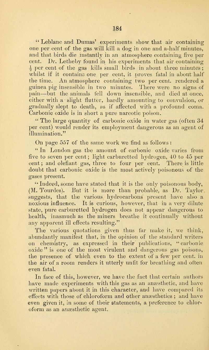  Leblanc and Dumas' experiments show that air containing one per cent of the gas will kill a dog in one and a-hali* minutes, and that birds die instantly in an atmosphere containing five per cent. Dr. Letheby found in his experiments that air containing \ per cent of the gas kills small birds in about three minutes; whilst if it contains one per cent, it proves fatal in about half the time. An atmosphere containing two per cent, rendered a guinea pig insensible in two minutes. There were no signs of pain—but the animals fell down insensible, and died at once, either with a • slight flutter, hardly amounting to convulsion, or gradually slept to death, as if affected with a profound coma. Carbonic oxide is in short a pure narcotic poison.  The large quantity of carbonic oxide in water gas (often 34 per cent) would render its employment dangerous as an agent of illumination. On page 557 of the same work we find as follows:  In London gas the amount of carbonic oxide varies from five to seven per cent; light carburetted hydrogen, 40 to 45 per cent; and olefiant gas, three to four per cent. There is little doubt that carbonic oxide is the most actively poisonous of the gases present. Indeed, some have stated that it is the only poisonous body, (M. Tourdes). But it is more than probable, as Dr. Taylor suggests, that the various hydrocarbons present have also a noxious influence. It is curious, however, that in a very dilute state, pure carburetted hydrogen does not appear dangerous to health, inasmuch as the miners breathe it continually without any apparent ill effects resulting. The various quotations given thus far make it, we think, abundantly manifest that, in the opinion of the standard writers on chemistry, as expressed in their publications, carbonic oxide  is one of the most virulent and dangerous gas poisons, the presence of which even to the extent of a few per cent, in the air of a room renders it utterly unfit for breathing and often even fatal. In face of this, however, we have the fact that certain authors have made experiments with this gas as an anaesthetic, and have written papers about it in this character, and have compared its effects with those of chloroform and other anaesthetics ; and have even given it, in some of their statements, a preference to chlor- oform as an anaesthetic agent.