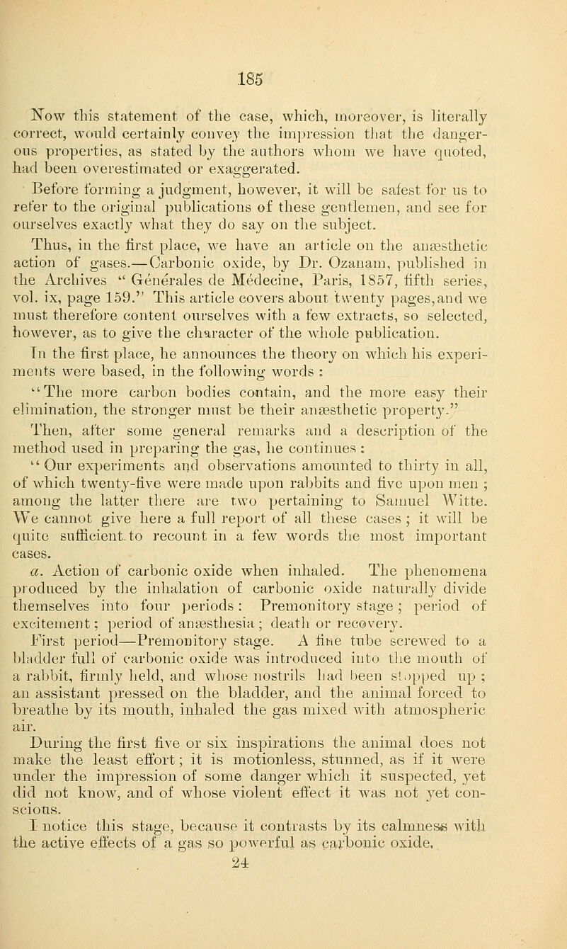 Now this statement of the case, which, moreover, is literally correct, would certainly convey the impression that the danger- ous properties, as stated by the authors whom we have quoted, had been overestimated or exaggerated. Before forming a judgment, however, it will be safest for us to refer to the original publications of these gentlemen, and see for ourselves exactly what they do say on the subject. Thus, in the first place, we have an article on the anaesthetic action of gases.—Carbonic oxide, by Dr. Ozanam, published in the Archives  Generales de Medecine, Paris, 1857, fifth series, vol. ix, page 159. This article covers about twenty pages,and we must therefore content ourselves with a few extracts, so selected, however, as to give the character of the whole publication. In the first place, he announces the theory on which his experi- ments were based, in the following words : 'The more carbon bodies contain, and the more easy their elimination, the stronger must be their anaesthetic property. Then, after some general remarks and a description of the method used in preparing the gas, he continues : Our experiments and observations amounted to thirty in all, of which twenty-five were made upon rabbits and five upon men ; among the latter there are two pertaining to Samuel Witte. We cannot give here a full report of all these cases ; it will be quite sufficient to recount in a few words the most important cases. a. Action of carbonic oxide when inhaled. The phenomena produced by the inhalation of carbonic oxide naturally divide themselves into four periods: Premonitory stage; period of excitement; period of anaesthesia ; death or recovery. First period—Premonitory stage. A fine tube screwed to a bladder full of carbonic oxide was introduced into the mouth of a rabbit, firmly held, and whose nostrils had been stopped up ; an assistant pressed on the bladder, and the animal forced to breathe by its mouth, inhaled the gas mixed with atmospheric air. During the first five or six inspirations the animal does not make the least effort; it is motionless, stunned, as if it were under the impression of some danger which it suspected, yet did not know, and of whose violent effect it was not yet con- scious. I notice this stage, because it contrasts by its calmness with, the active effects of a gas so powerful as carbonic oxide. 24