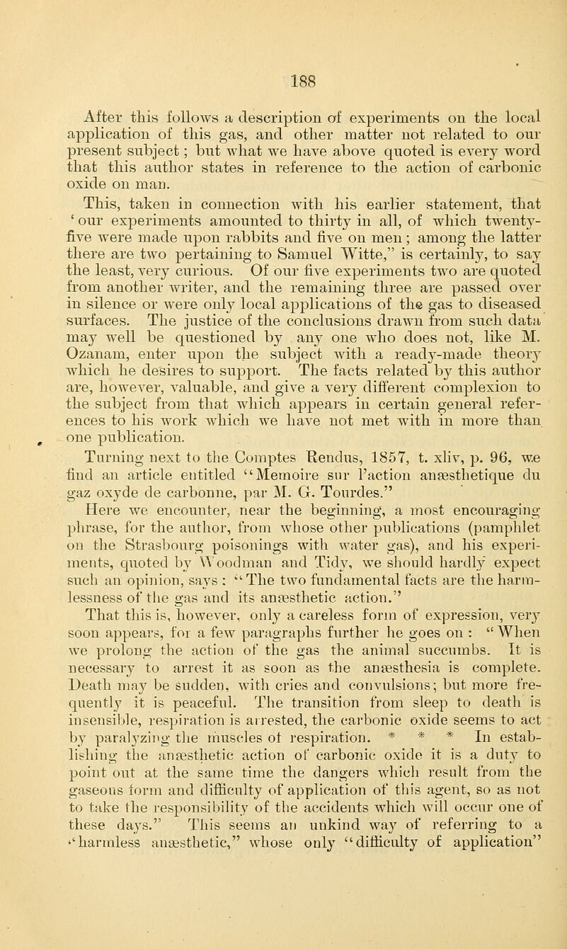After this follows a description of experiments on the local application of this gas, and other matter not related to our present subject; but what we have above quoted is every word that this author states in reference to the action of carbonic oxide on man. This, taken in connection with his earlier statement, that ' our experiments amounted to thirty in all, of which twenty- five were made upon rabbits and five on men; among the latter there are two pertaining to Samuel Witte, is certainly, to say the least, very curious. Of our five experiments two are quoted from another writer, and the remaining three are passed over in silence or were only local applications of the gas to diseased surfaces. The justice of the conclusions drawn from such data may well be questioned by any one who does not, like M. Ozanam, enter upon the subject with a ready-made theory which he desires to support. The facts related by this author are, however, valuable, and give a very different complexion to the subject from that which appears in certain general refer- ences to his work which we have not met with in more than one publication. Turning next to the Comptes Kendus, 1857, t. xliv, p. 96, w.e find an article entitled Memoire sur Faction anaesthetique du gaz oxyde de carbonne, par M. G. Tourdes. Here we encounter, near the beginning, a most encouraging phrase, for the author, from whose other publications (pamphlet on the Strasbourg poisonings with water gas), and his experi- ments, quoted by Woodman and Tidy, we should hardly expect such an opinion, says : ''The two fundamental facts are the harra- lessness of the gas and its anaesthetic action. That this is, however, only a careless form of expression, very soon appears, for a few paragraphs further he goes on :  When we prolong the action of the gas the animal succumbs. It is necessary to arrest it as soon as the anaesthesia is complete. Death may be sudden, with cries and convulsions; but more fre- quently it is peaceful. The transition from sleep to death is insensible, respiration is arrested, the carbonic oxide seems to act by paralyzing the muscles ot respiration. * * * In estab- lishing the anaesthetic action of carbonic oxide it is a duty to point out at the same time the dangers which result from the gaseous form and difficulty of application of this agent, so as not to take the responsibility of the accidents which will occur one of these days. This seems an unkind way of referring to a ''harmless anaesthetic, whose only difficulty of application