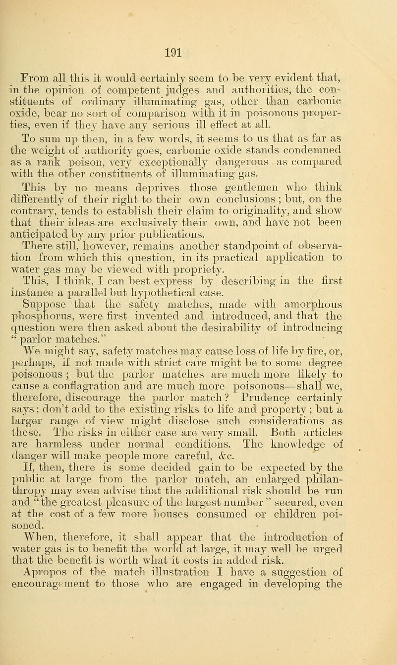 From all this it would certainly seem to be very evident that, in the opinion of competent judges and authorities, the con- stituents of ordinary illuminating gas, other than carbonic oxide, bear no sort of comparison with it in poisonous proper- ties, even if they have any serious ill effect at all. To sum up then, in a few words, it seems to us that as far as the weight of authority goes, carbonic oxide stands condemned as a rank poison, very exceptionally dangerous as compared with the other constituents of illuminating gas. This by no means deprives those gentlemen who think differently of their right to their own conclusions ; but, on the contrary, tends to establish their claim to originality, and show that their ideas are exclusively their own, and have not been anticipated by any prior publications. There still, however, remains another standpoint of observa- tion from which this question, in its practical application to water gas may be viewed with propriety. This, I think, I can best express by describing in the first instance a parallel but hypothetical case. Suppose that the safety matches, made with amorphous phosphorus, were first invented and introduced, and that the question were then asked about the desirability of introducing  parlor matches. We might say, safety matches may cause loss of life by fire, or, perhaps, if not made with strict care might be to some degree poisonous ;- but the parlor matches are much more likely to cause a conflagration and are much more poisonous—shall we, therefore, discourage the parlor match ? Prudence certainly says: don't add to the existing risks to life and property; but a larger range of view might disclose such considerations as these. The risks in either case are very small. Both articles are harmless under normal conditions. The knowledge of danger will make people more careful, &c. If, then, there is some decided gain to be expected by the public at large from the parlor match, an enlarged philan- thropy may even advise that the additional risk should be run and the greatest pleasure of the largest number  secured, even at the cost of a few more houses consumed or children poi- soned. When, therefore, it shall appear that the introduction of water gas is to benefit the world at large, it may well be urged that the benefit is worth what it costs in added risk. Apropos of the match illustration I have a suggestion of encouragement to those who are engaged in developing the