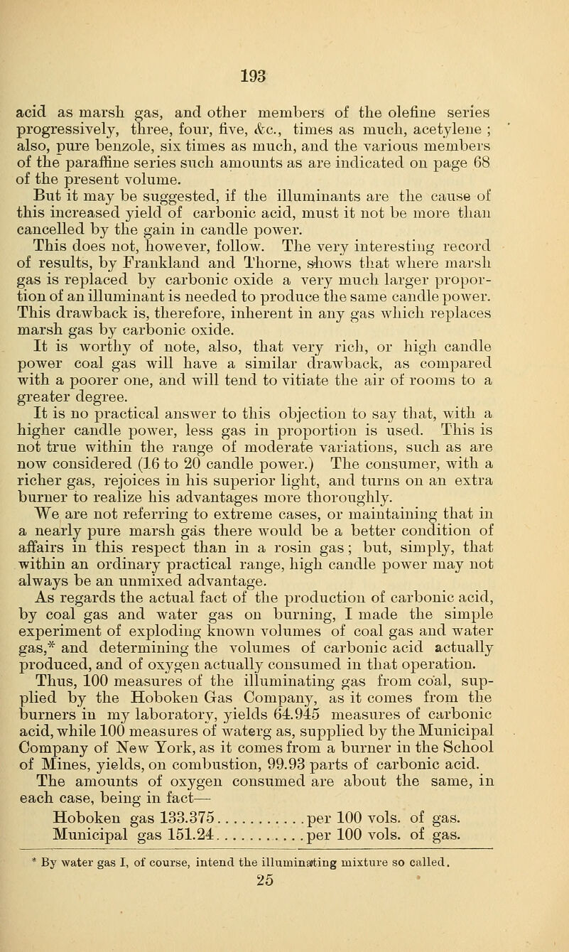 acid as marsh gas, and other members of the define series progressively, three, four, five, &c, times as much, acetylene ; also, pure benzole, six times as much, and the various members of the paraffme series such amounts as are indicated on page 68 of the present volume. But it may be suggested, if the illuminants are the cause of this increased yield of carbonic acid, must it not be more than cancelled by the gain in candle power. This does not, however, follow. The very interesting record of results, by Frankland and Thorne, shows that where marsh gas is replaced by carbonic oxide a very much larger propor- tion of an illuminant is needed to produce the same candle power. This drawback is, therefore, inherent in any gas which replaces marsh gas by carbonic oxide. It is worthy of note, also, that very rich, or high candle power coal gas will have a similar drawback, as compared with a poorer one, and will tend to vitiate the air of rooms to a greater degree. It is no practical answer to this objection to say that, with a higher candle power, less gas in proportion is used. This is not true within the range of moderate variations, such as are now considered (16 to 20 candle power.) The consumer, with a richer gas, rejoices in his superior light, and turns on an extra burner to realize his advantages more thoroughly. We are not referring to extreme cases, or maintaining that in a nearly pure marsh gas there would be a better condition of affairs in this respect than in a rosin gas; but, simply, that within an ordinary practical range, high candle power may not always be an unmixed advantage. As regards the actual fact of the production of carbonic acid, by coal gas and water gas on burning, I made the simple experiment of exploding known volumes of coal gas and water gas,* and determining the volumes of carbonic acid actually produced, and of oxygen actually consumed in that operation. Thus, 100 measures of the illuminating gas from coal, sup- plied by the Hoboken Gas Company, as it comes from the burners in my laboratory, yields 64.945 measures of carbonic acid, while 100 measures of waterg as, supplied by the Municipal Company of New York, as it comes from a burner in the School of Mines, yields, on combustion, 99.93 parts of carbonic acid. The amounts of oxygen consumed are about the same, in each case, being in fact— Hoboken gas 133.375 per 100 vols, of gas. Municipal gas 151.24 per 100 vols, of gas. * By water gas I, of course, intend the illuminating mixture so called. 25