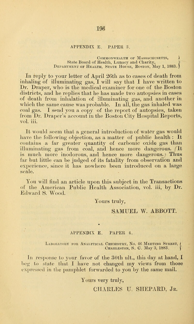 106 APPENDIX E. PAPER 3. Commonwealth of Massachusetts, ) State Board of Health, Lunacy and Charity, Y Department of Health, State House, Boston, May 1, 1883. ) In reply to your letter of April 26th as to cases of death from inhaling of illuminating gas, I will say that I have written to Dr. Draper, who is the medical examiner for one of the Boston districts, and he replies that he has made two autopsies in cases of death from inhalation of illuminating gas, and another in which the same cause was probable. In all, the gas inhaled was coal gas. I send you a copy of the report of autopsies, taken from Dr. Draper's account in the Boston City Hospital Reports, vol. iii. It would seem that a general introduction of water gas would have the following objection, as a matter of public health : It contains a far greater quantity of carbonic oxide gas than illuminating gas from coal, and hence more dangerous, fit is much more inodorous, and hence more dangerous.) Thus far but little can be judged of its fatality from observation and experience, since it has nowhere been introduced on a large scale. You will find an article upon this subject in the Transactions of the American Public Health Association, vol. iii, by Dr. Edward S. Wood. Yours truly, SAMUEL W. ABBOTT. APPENDIX E. PAPER 4. Laboratory for Analytical Chemistry, No. 46 Meeting Street, / Charleston, S. C May 3, 1883. [ In response to your favor of the 30th ult., this day at hand, I beg to state that I have not changed my views from those expressed in the pamphlet forwarded to you by the same mail. Yours very truly, CHARLES U. SHEPARD. Jjr.