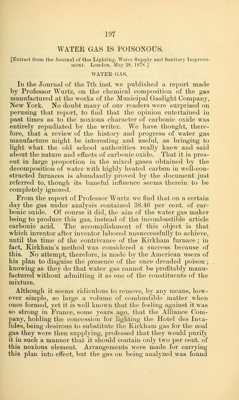 WATEK GAS IS POISONOUS. [Extract from the Journal of Gas Lighting, Water Supply and Sanitary Improve- ment. London, May 28, 1878.] WATER GAS. Iii the Journal of the 7th inst. we published a report made by Professor Wurtz, on the chemical composition of the gas manufactured at the works of the Municipal Gaslight Company, New York. No doubt many of our readers were surprised on perusing that report, to find that the opinion entertained in past times as to the noxious character of carbonic oxide was entirely repudiated by the writer. We have thought, there- fore, that a review of the history and progress of water gas manufacture might be interesting and useful, as bringing to light what the old school authorities really knew and said about the nature and effects of carbonic oxide. That it is pres- ent in large proportion in the mixed gases obtained by the decomposition of water with highly heated carbon in well-con- structed furnaces is abundantly proved by the document just referred to, though its baneful influence seems therein to be completely ignored. From the report of Professor Wurtz we find that on a certain day the gas under analysis contained 38.46 per cent, of car- bonic oxide. Of course it did, the aim of the water gas maker being to produce this gas, instead of the incombustible article carbonic acid. The accomplishment of this object is that which inventor after inventor labored unsuccessfully to achieve, until the time of the contrivance of the Kirkham furnace; in fact, Kirkham's method was considered a success because of this. No attempt, therefore, is made by the American users of his plan to disguise the presence of the once dreaded poison; knowing as they do that water gas cannot be profitably manu- factured without admitting it as one of the constituents of the mixture. Although it seems ridiculous to remove, by any means, how- ever simple, so large a volume of combustible matter when once formed, yet it is well known that the feeling against it was so strong in France, some years ago, that the Alliance Com- pany, holding the concession for lighting the Hotel des Inva- lides, being desirous to substitute the Kirkham gas for the coal gas they were then supplying, professed that they would purify it in such a manner that it should contain only two per cent, of this noxious element. Arrangements were made for carrying this plan into effect, but the gas on being analyzed was found