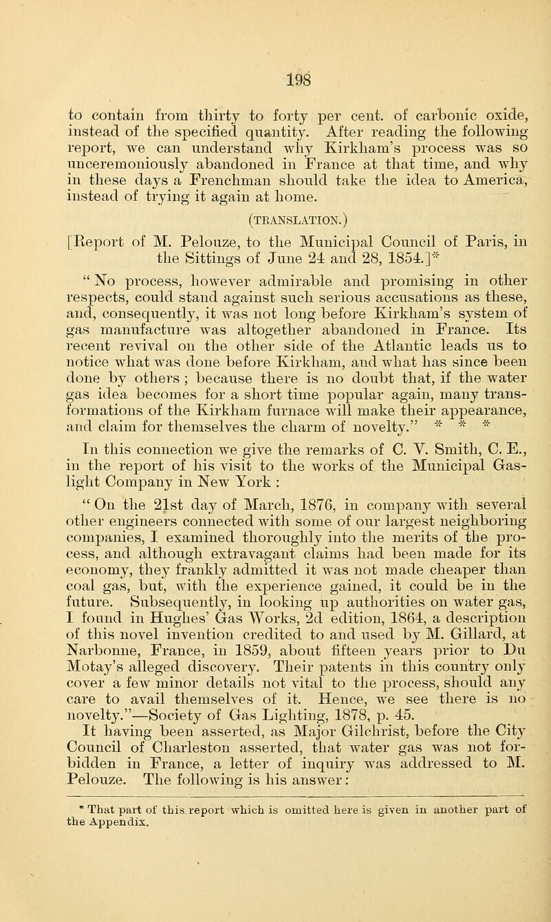 to contain from thirty to forty per cent, of carbonic oxide, instead of the specified quantity. After reading the following report, we can understand why Kirkham's process was so unceremoniously abandoned in France at that time, and why in these days a Frenchman should take the idea to America, instead of trying it again at home. (translation.) [Report of M. Pelouze, to the Municipal Council of Paris, in the Sittings of June 24 and 28, 1854.]*  No process, however admirable and promising in other respects, could stand against such serious accusations as these, and, consequently, it was not long before Kirkham's system of gas manufacture was altogether abandoned in France. Its recent revival on the other side of the Atlantic leads us to notice what was done before Kirkham, and what has since been done by others; because there is no doubt that, if the water gas idea becomes for a short time popular again, many trans- formations of the Kirkham furnace will make their appearance, and claim for themselves the charm of novelty. * * * In this connection we give the remarks of C. V. Smith, C. E., in the report of his visit to the works of the Municipal Gas- light Company in New York :  On the 21st day of March, 1876, in company with several other engineers connected with some of our largest neighboring companies, I examined thoroughly into the merits of the pro- cess, and although extravagant claims had been made for its economy, they frankly admitted it was not made cheaper than coal gas, but, with the experience gained, it could be in the future. Subsequently, in looking up authorities on water gas, I found in Hughes' Gas Works, 2d edition, 1864, a description of this novel invention credited to and used by M. Gillard, at Narbonne, France, in 1859, about fifteen years prior to Du Motay's alleged discovery. Their patents in this country only cover a few minor details not vital to the process, should any care to avail themselves of it. Hence, we see there is no novelty.—Society of Gas Lighting, 1878, p. 45. It having been asserted, as Major Gilchrist, before the City Council of Charleston asserted, that water gas was not for- bidden in France, a letter of inquiry was addressed to M. Pelouze. The following is his answer : * That part of this, report which is omitted here is given in another part of the Appendix.
