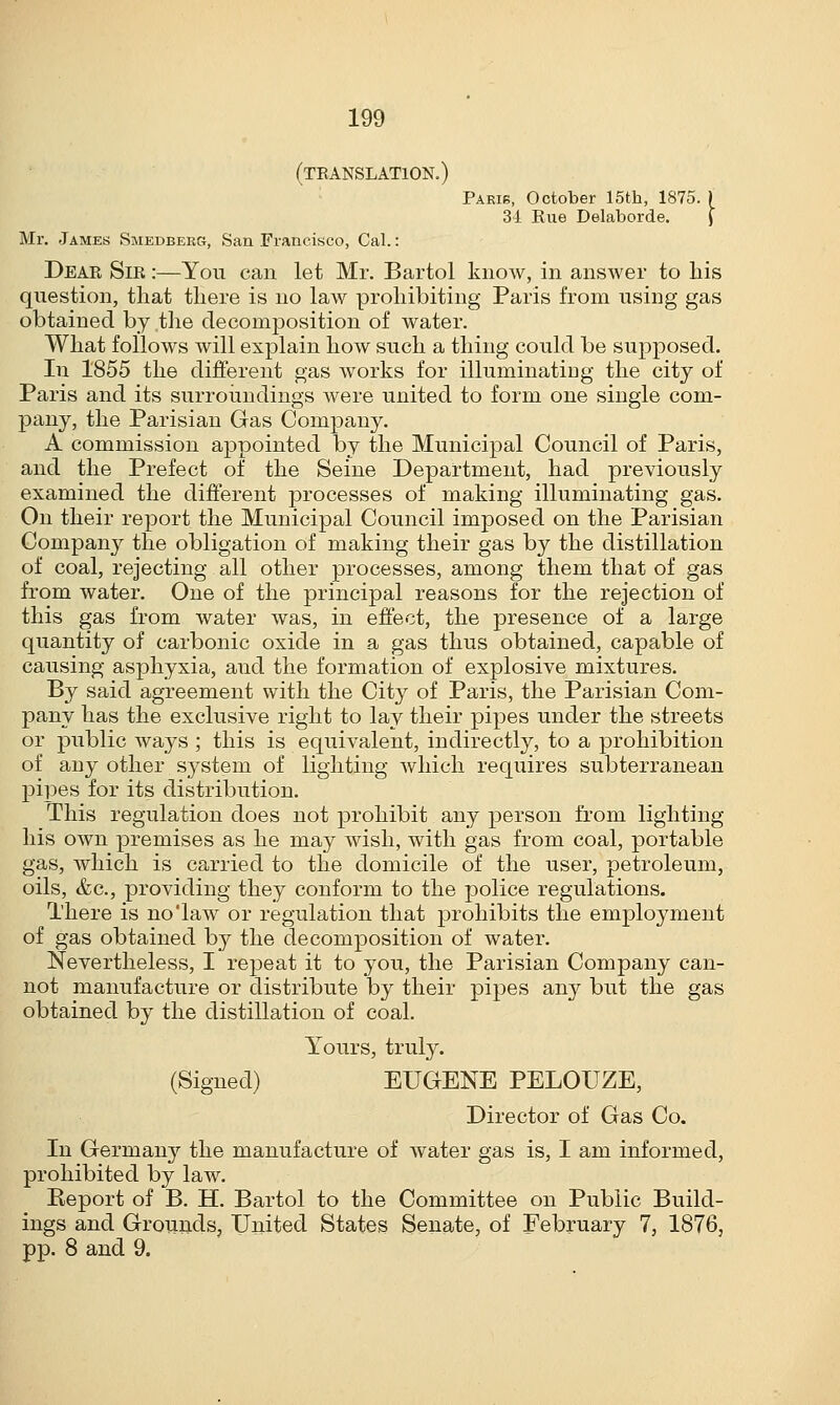 (translation.) Paeib, October 15th, 1875. 34. Rue Delaborde. Mr. James Smedberg, San Francisco, Cal.: Dear Sir :—You can let Mr. Bartol know, in answer to his question, that there is no law prohibiting Paris from using gas obtained by the decomposition of water. What follows will explain how such a thing could be supposed. In 1855 the different gas works for illuminating the city of Paris and its surroundings were united to form one single com- pany, the Parisian Gas Company. A commission appointed by the Municipal Council of Paris, and the Prefect of the Seine Department, had previously examined the different processes of making illuminating gas. On their report the Municipal Council imposed on the Parisian Company the obligation of making their gas by the distillation of coal, rejecting all other processes, among them that of gas from water. One of the principal reasons for the rejection of this gas from water was, in effect, the presence of a large quantity of carbonic oxide in a gas thus obtained, capable of causing asphyxia, aud the formation of explosive mixtures. By said agreement with the City of Paris, the Parisian Com- pany has the exclusive right to lay their pipes under the streets or public ways ; this is equivalent, indirectly, to a prohibition of any other system of lighting which requires subterranean pipes for its distribution. This regulation does not prohibit any person from, lighting his own premises as he may wish, with gas from coal, portable gas, which is carried to the domicile of the user, petroleum, oils, &c, providing they conform to the police regulations. There is no'law or regulation that prohibits the employment of gas obtained by the decomposition of water. Nevertheless, I repeat it to you, the Parisian Company can- not manufacture or distribute by their pipes any but the gas obtained by the distillation of coal. Yours, truly. (Signed) EUGENE PELOUZE, Director of Gas Co. In Germany the manufacture of water gas is, I am informed, prohibited by law. Report of B. H. Bartol to the Committee on Public Build- ings and Grounds, United States Senate, of February 7, 1876, pp. 8 and 9.