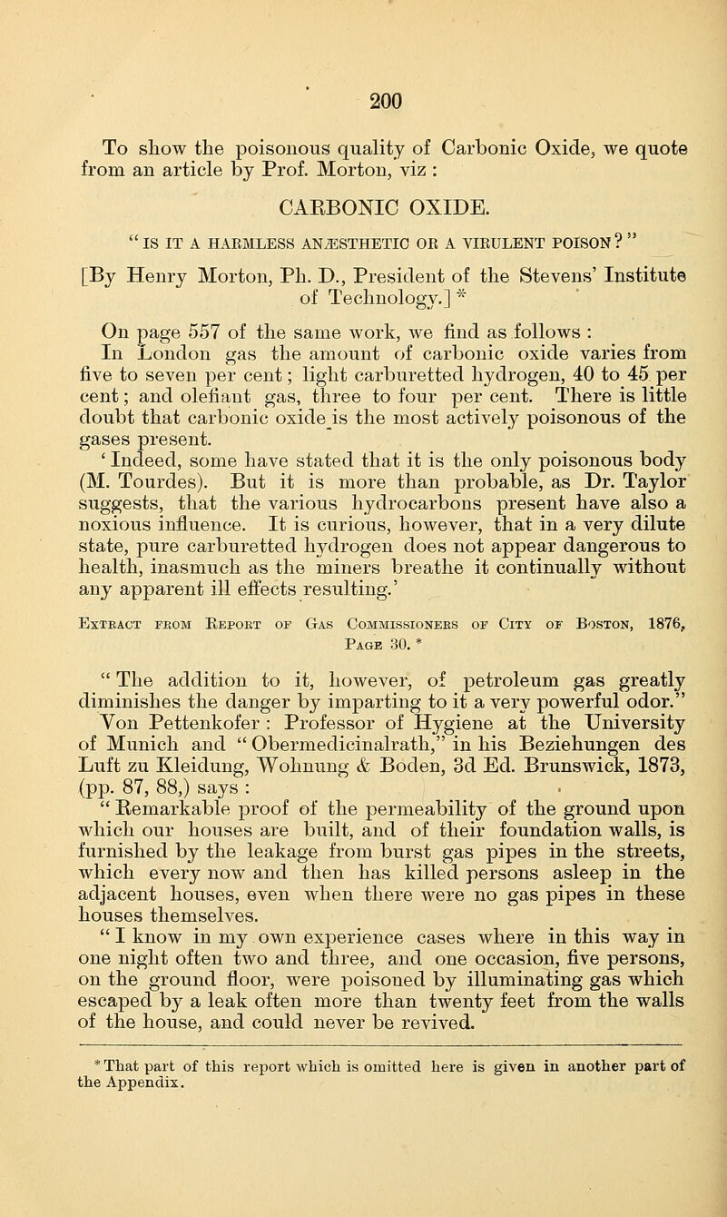 To show the poisonous quality of Carbonic Oxide, we quote from an article by Prof. Morton, viz : CARBONIC OXIDE.  IS IT A HARMLESS ANESTHETIC OR A VIRULENT POISON ?  [By Henry Morton, Ph. D., President of the Stevens' Institute of Technology.] * On page 557 of the same work, we find as follows : In London gas the amount of carbonic oxide varies from five to seven per cent; light carburetted hydrogen, 40 to 45 per cent; and olefiant gas, three to four per cent. There is little doubt that carbonic oxideis the most actively poisonous of the gases present. ' Indeed, some have stated that it is the only poisonous body (M. Tourdes). But it is more than probable, as Dr. Taylor suggests, that the various hydrocarbons present have also a noxious influence. It is curious, however, that in a very dilute state, pure carburetted hydrogen does not appear dangerous to health, inasmuch as the miners breathe it continually without any apparent ill effects resulting.' Extract from Report of Gas Commissioners of City of Boston, 1876, Page 30. *  The addition to it, however, of petroleum gas greatly diminishes the danger by imparting to it a very powerful odor. Von Pettenkofer : Professor of Hygiene at the University of Munich and  Obermedicinalrath, in his Beziehungen des Luft zu Kleidung, Wohnung & Boden, 3d Ed. Brunswick, 1873, (pp. 87, 88,) says :  Remarkable proof of the permeability of the ground upon which our houses are built, and of their foundation walls, is furnished by the leakage from burst gas pipes in the streets, which every now and then has killed persons asleep in the adjacent houses, even when there were no gas pipes in these houses themselves.  I know in my own experience cases where in this way in one night often two and three, and one occasion, five persons, on the ground floor, were poisoned by illuminating gas which escaped by a leak often more than twenty feet from the walls of the house, and could never be revived. * That part of this report which is omitted here is given in another part of the Appendix.