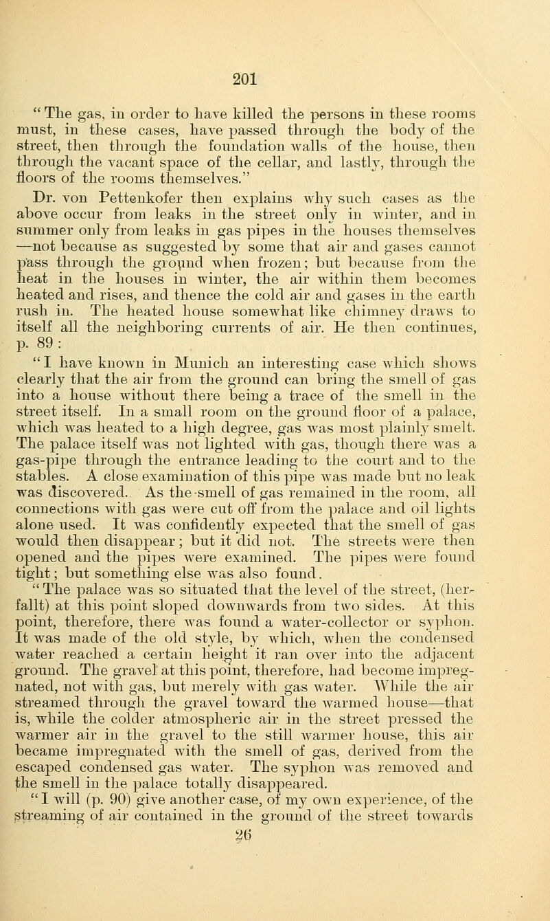  The gas, in order to have killed the persons in these rooms must, in these cases, have passed through the body of the street, then through the foundation walls of the house, then through the vacant space of the cellar, and lastly, through the floors of the rooms themselves. Dr. von Pettenkofer then explains why such cases as the above occur from leaks in the street only in winter, and in summer only from leaks in gas pipes in the houses themselves —not because as suggested by some that air and gases cannot pass through the ground when frozen; but because from the heat in the houses in winter, the air within them becomes heated and rises, and thence the cold air and gases in the earth rush in. The heated house somewhat like chimney draws to itself all the neighboring currents of air. He then continues, p. 89 :  I have known in Munich an interesting case which shows clearly that the air from the ground can bring the smell of gas into a house without there being a trace of the smell in the street itself. In a small room on the ground floor of a palace, which was heated to a high degree, gas was most plainly smelt. The palace itself was not lighted with gas, though there was a gas-pipe through the entrance leading to the court and to the stables. A close examination of this pipe was made but no leak was discovered. As the smell of gas remained in the room, all connections with gas were cut off from the palace and oil lights alone used. It was confidently expected that the smell of gas would then disappear; but it did not. The streets were then opened and the pipes were examined. The pipes were found tight; but something else was also found.  The palace was so situated that the level of the street, (heiv fallt) at this point sloped downwards from two sides. At this point, therefore, there was found a water-collector or syphon. It was made of the old style, by which, when the condensed water reached a certain height it ran over into the adjacent ground. The gravel at this point, therefore, had become impreg- nated, not with gas, but merely with gas water. While the air streamed through the gravel toward the warmed house—that is, while the colder atmospheric air in the street pressed the warmer air in the gravel to the still Avarmer house, this air became impregnated with the smell of gas, derived from the escaped condensed gas water. The syphon was removed and the smell in the palace totally disappeared.  I will (p. 90) give another case, of my own experience, of the streaming of air contained in the ground of the street towards 26