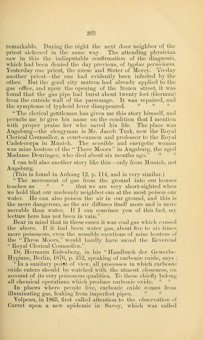 remarkable. During the night the next door neighbor of the priest sickened in the same way. The attending physician saw in this the indisputable confirmation of the diagnosis, which had been denied the day previous, of typhus pemiciosus. Yesterday one priest, the nurse and Sister of Mercy. To-day another priest—the one had evidently been infected by the other. But the good city matron had already applied to the gas office, and upon the opening of the frozen street, it was found that the gas pipe had burst about twenty feet (German) from the outside wall of the parsonage. It was repaired, and the symptoms of typhoid fever disappeared.  The clerical gentleman has given me this story himself, and permits me to give his name on the condition that I mention with proper praise her who saved his life. The place was Augsburg—the clergyman is Mr. Jacob Turk, now the Royal Clerical Counsellor, a court-cannon and professor to the Royal Cadet-corps in Munich. The sensible and energetic woman was mine hostess of the  Three Moors  in Augsburg, the aged Madame Deuringer, who died about six months ago. I can tell also another story like this—only from Munich, not Augsburg. (This is found in Anhang 12, p. 114, and is very similar.)  The movement of gas from the ground into our houses teaches us that we are very short-sighted when we hold that our uncleanly neighbor can at the most poison our water. He can also poison the air in our ground, and this is the more dangerous, as the air diffuses itself more and is more movable than water. If I can convince you of this fact, my lecture here has not been in vain. Bear in mind that in these cases it was coal gas which caused the above. If it had been water gas, about five to six times more poisonous, even the sensible exertions of mine hostess of the Three Moors, would hardly have saved the Reverend  Royal Clerical Counsellor. Dr. Hermann Enlenberg, in his Handbuch der Gewerbe- Hygiene, Berlin, 1876, p. 352, speaking of carbonic oxide, sa}^s :. In a sanitary poiat of view, all processes in which carbonic oxide enters should be watched with the utmost closeness, oil account of its very poisonous qualities. To these chiefly belong all chemical operations which produce carbonic oxide. * * In places where people live, carbonic oxide comes from illuminating gas, leaking from imperfect pipes. Velpeau, in 1865, first called attention to the observation of Carret upon a new epidemic in Savoy, which was called
