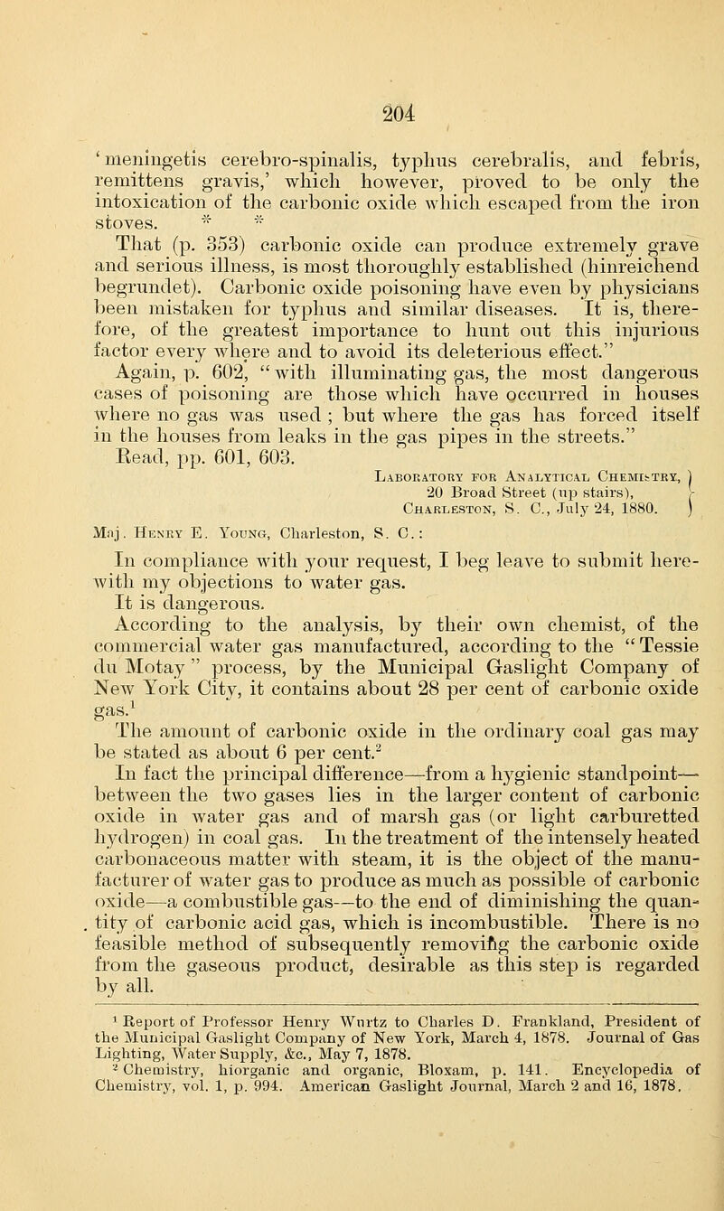 ' meningetis cerebrq-spinalis, typhus cerebralis, and febris, remittens gravis,' which however, proved to be only the intoxication of the carbonic oxide which escaped from the iron stoves. * * That (p. 353) carbonic oxide can produce extremely grave and serious illness, is most thoroughly established (hinreichend begrundet). Carbonic oxide poisoning have even by physicians been mistaken for typhus and similar diseases. It is, there- fore, of the greatest importance to hunt out this injurious factor every where and to avoid its deleterious effect. Again, p. 602,  with illuminating gas, the most dangerous cases of poisoning are those which have occurred in houses where no gas was used ; but where the gas has forced itself in the houses from leaks in the gas pipes in the streets. Kead, pp. 601, 603. Laboratory for Analytical Chemistry, ) 20 Broad Street (np stairs), Charlestons. C, July 24, 1880. ) Mnj. Henry E. Young, Charleston, S. C: In compliance with your request, I beg leave to submit here- with my objections to water gas. It is dangerous. According to the analysis, by their own chemist, of the commercial water gas manufactured, according to the Tessie du Motay  process, by the Municipal Gaslight Company of New York City, it contains about 28 per cent of carbonic oxide gas.1 The amount of carbonic oxide in the ordinary coal gas may be stated as about 6 per cent.2 In fact the principal difference—from a hygienic standpoint—- between the two gases lies in the larger content of carbonic oxide in water gas and of marsh gas (or light carburetted hydrogen) in coal gas. In the treatment of the intensely heated carbonaceous matter with steam, it is the object of the manu- facturer of water gas to produce as much as possible of carbonic oxide—a combustible gas—to the end of diminishing the quan- tity of carbonic acid gas, which is incombustible. There is no feasible method of subsequently removing the carbonic oxide from the gaseous product, desirable as this step is regarded by all. 1 Report of Professor Henry Wnrtz to Charles D. Frankland, President of the Municipal Gaslight Company of New York, March 4, 1878. Journal of Gas Lighting, Water Supply, &c, May 7, 1878. 2 Chemistry, hiorganic and organic, Bloxam, p. 141. Encyclopedia of Chemistry, vol. 1, p. 994. American Gaslight Journal, March 2 and 16, 1878.
