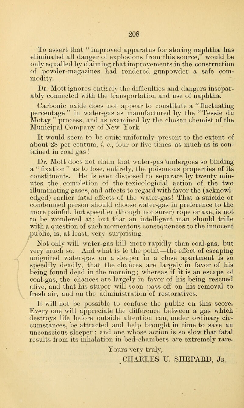 \ To assert that  improved apparatus for storing naphtha has eliminated all danger of explosions from this source, would be only equalled by claiming that improvements in the construction of powder-magazines had rendered gunpowder a safe com- modity. Dr. Mott ignores entirely the difficulties and dangers insepar- ably connected with the transportation and use of naphtha. Carbonic oxide does not appear to constitute a fluctuating percentage in water-gas as manufactured by the Tessie du Motay  process, and as examined by the chosen chemist of the Municipal Company of New York. It would seem to be quite uniformly present to the extent of about 28 per centum, i. e., four or five times as much as is con- tained in coal gas! Dr. Mott does not claim that water-gas 'undergoes so binding a fixation as to lose, entirely, the poisonous properties of its constituents. He is even disposed to separate by twenty min- utes the completion of the toxicologicial action of the two illuminating gases, and affects to regard with favor the (acknowl- edged) earlier fatal effects of the water-gas! That a suicide or condemned person should choose water-gas in preference to the more painful, but speedier (though not surer) rope or axe, is not to be wondered at; but that an intelligent man should trifle with a question of such momentous consequences to the innocent public, is, at least, very surprising. Not only will water-gas kill more rapidly than coal-gas, but very much so. And what is to the point—the effect of escaping unignited water-gas on a sleeper in a close apartment is so speedily deadly, that the chances are largely in favor of his being found dead in the morning; whereas if it is an escape of coal-gas, the chances are largely in favor of his being rescued alive, and that his stupor will soon pass off on his removal to fresh air, and on the administration of restoratives. It will not be possible to confuse the public on this score. Every one will appreciate the difference between a gas which destroys life before outside attention can, under ordinary cir- cumstances, be attracted and help brought in time to save an unconscious sleeper ; and one whose action is so slow that fatal results from its inhalation in bed-chambers are extremely rare. Yours very truly, .CHARLES U. SHEPARD, Jk.