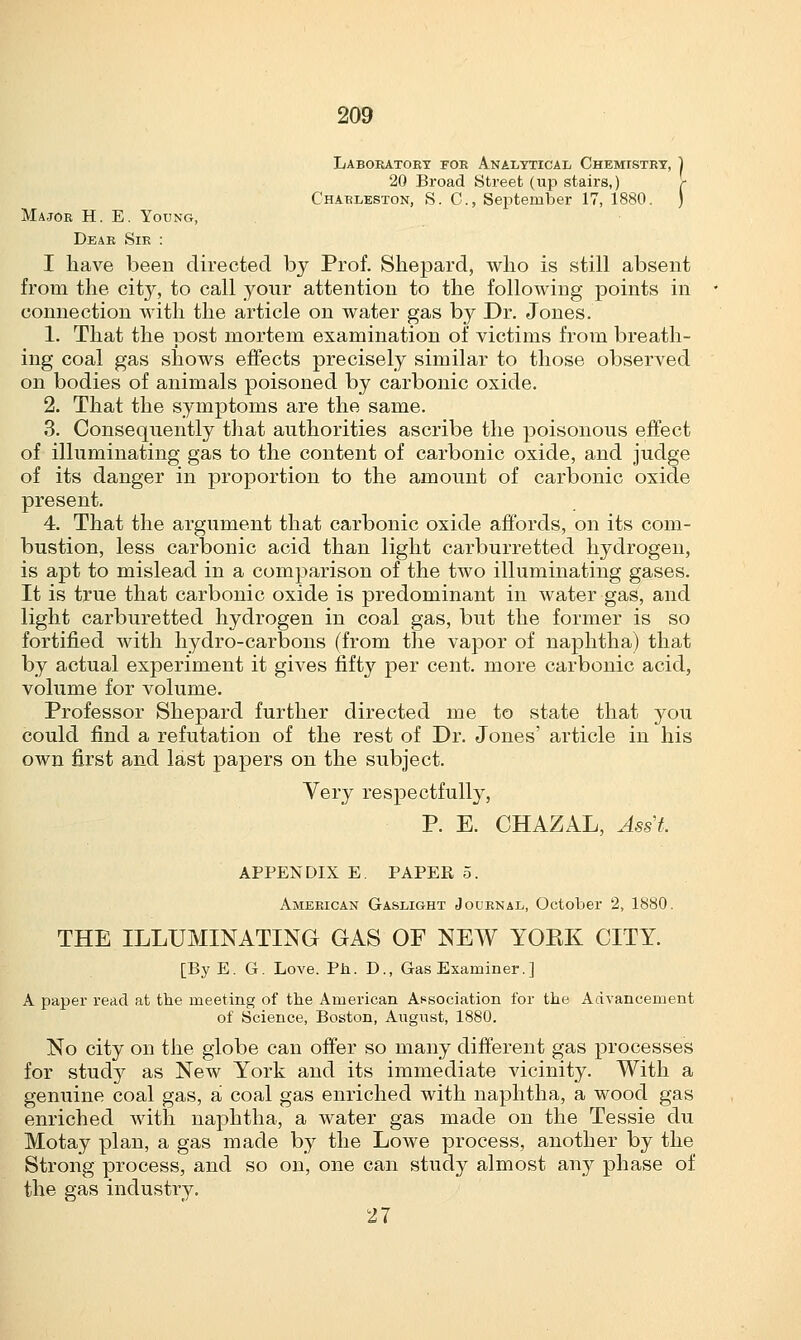 Laboratory for Analytical Chemistry, ] 20 Broad Street (up stairs,) r Charleston, S. C, September 17, 1880. ) Major H. E. Young, Dear Sir : I have been directed by Prof. Shepard, who is still absent from the city, to call your attention to the following points in connection with the article on water gas by Dr. Jones. 1. That the post mortem examination of victims from breath- ing coal gas shows effects precisely similar to those observed on bodies of animals poisoned by carbonic oxide. 2. That the symptoms are the same. 3. Consequently that authorities ascribe the poisonous effect of illuminating gas to the content of carbonic oxide, and judge of its danger in proportion to the amount of carbonic oxide present. 4. That the argument that carbonic oxide affords, on its com- bustion, less carbonic acid than light carburretted hydrogen, is apt to mislead in a comparison of the two illuminating gases. It is true that carbonic oxide is predominant in water gas, and light carburetted hydrogen in coal gas, but the former is so fortified with hydro-carbons (from the vapor of naphtha) that by actual experiment it gives fifty per cent, more carbonic acid, volume for volume. Professor Shepard further directed me to state that you could find a refutation of the rest of Dr. Jones' article in his own first and last papers on the subject. Very respectfully, P. E. CHAZAL, Asst, APPENDIX E. PAPER 5. American Gaslight Journal, October 2, 1880. THE ILLUMINATING GAS OF NEW YOEK CITY. [By E. G. Love. Ph. D., Gas Examiner.] A paper read at the meeting of the American Association for the Advancement of Science, Boston, August, 1880. No city on the globe can offer so many different gas processes for study as New York and its immediate vicinity. With a genuine coal gas, a coal gas enriched with naphtha, a wood gas enriched with naphtha, a water gas made on the Tessie du Motay plan, a gas made by the Lowe process, another by the Strong process, and so on, one can study almost any phase of the gas industry. 27