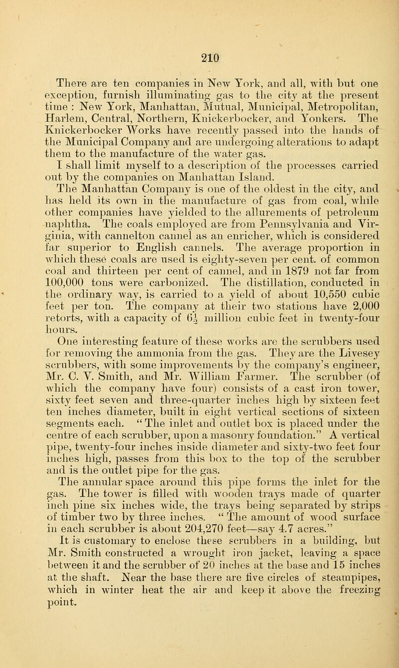 There are ten companies in New York, and all, with but one exception, furnish illuminating gas to the city at the present time : New York, Manhattan, Mutual, Municipal, Metropolitan, Harlem, Central, Northern, Knickerbocker, and Yonkers. The Knickerbocker Works have recently passed into the hands of the Municipal Company and are undergoing alterations to adapt them to the manufacture of the water gas. I shall limit myself to a description of the processes carried out by the companies on Manhattan Island. The Manhattan Company is one of the oldest in the city, and has held its own in the manufacture of gas from coal, while other companies have yielded to the allurements of petroleum naphtha. The coals employed are from Pennsylvania and Vir- ginia, with cannelton cannel as an enricher, which is considered far superior to English cannels. The average proportion in which these coals are used is eighty-seven per cent, of common coal and thirteen per cent of cannel, and in 1879 not far from 100,000 tons were carbonized. The distillation, conducted in the ordinary way, is carried to a yield of about 10,550 cubic feet per ton. The company at their two stations have 2,000 retorts, with a capacity of 6.3 million cubic feet in twenty-four hours. One interesting feature of these works are the scrubbers used for removing the ammonia from the gas. They are the Livesey scrubbers, with some improvements by the company's engineer, Mr. C. V. Smith, and Mr. William Farmer. The scrubber (of which the company have four) consists of a cast iron tower, sixty feet seven and three-quarter inches high by sixteen feet ten inches diameter, built in eight vertical sections of sixteen segments each.  The inlet and outlet box is placed under the centre of each, scrubber, upon a masonry foundation. A vertical pipe, twenty-four inches inside diameter and sixty-two feet four inches high, passes .from this box to the top of the scrubber and is the outlet pipe for the gas. The annular space around this pipe forms the inlet for the gas. The tower is filled with wooden trays made of quarter inch pine six inches wide, the trays being separated by strips of timber two by three inches.  The amount of wood surface in each scrubber is about 204,270 feet—say 47 acres. It is customary to enclose these scrubbers in a building, but Mr. Smith constructed a wrought iron jacket, leaving a space between it and the scrubber of 20 inches at the base and 15 inches at the shaft. Near the base there are five circles of steampipes, which in winter heat the air and keep it above the freezing point.