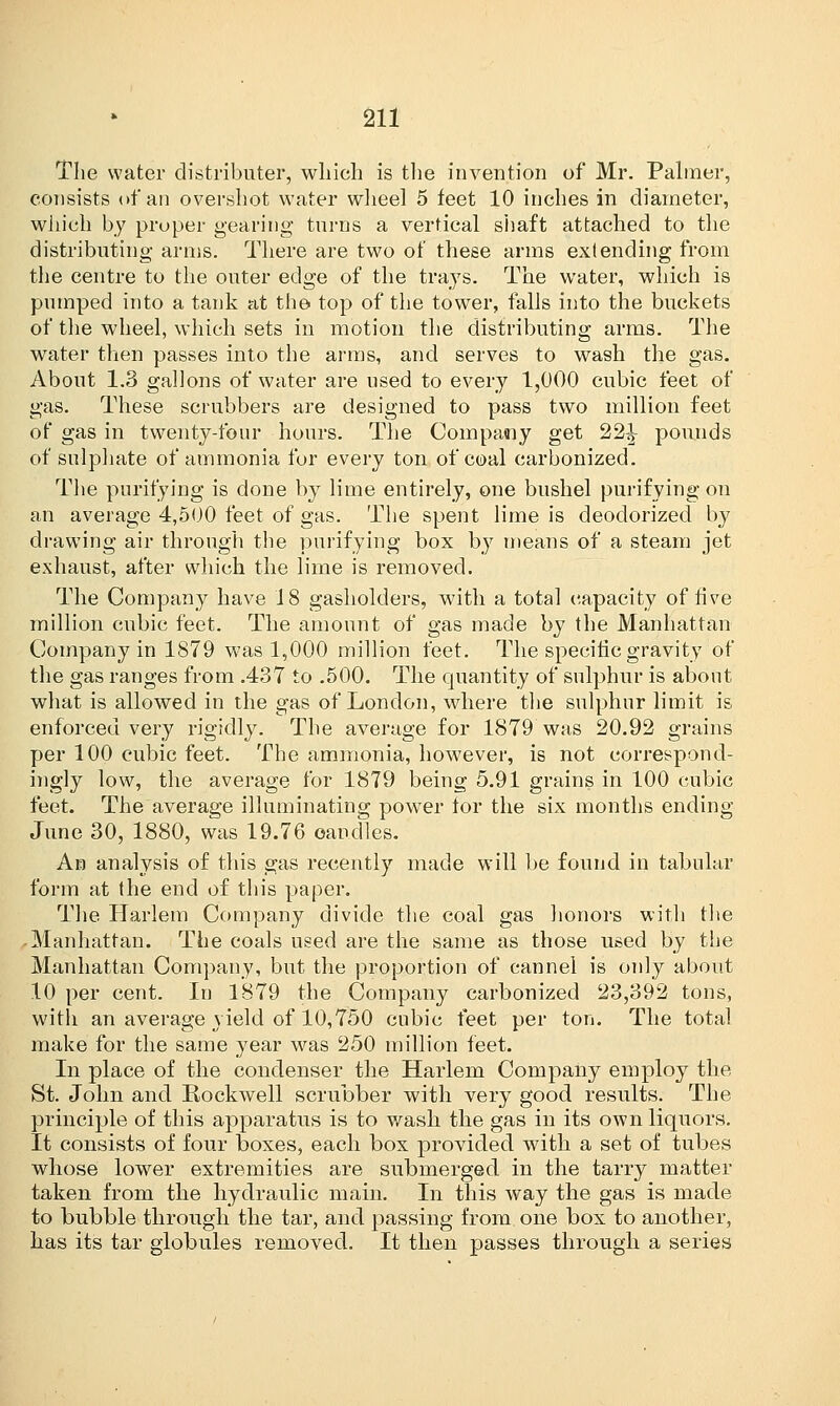 The water distributer, which is the invention of Mr. Palmer, consists of an overshot water wheel 5 feet 10 inches in diameter, which by proper gearing turns a vertical shaft attached to the distributing arms. There are two of these arms exlending from the centre to the outer edge of the trays. The water, which is pumped into a tank at the top of the tower, falls into the buckets of the wheel, which sets in motion the distributing arms. The water then passes into the arms, and serves to wash the gas. About 1.3 gallons of water are used to every 1,000 cubic feet of gas. These scrubbers are designed to pass two million feet of gas in twenty-four hours. The Company get 22^ pounds of sulphate of ammonia for every ton of coal carbonized. The purifying is done by lime entirely, one bushel purifying on an average 4,500 feet of gas. The spent lime is deodorized by drawing air through the purifying box by means of a steam jet exhaust, after which the lime is removed. The Company have 18 gasholders, with a total capacity of five million cubic feet. The amount of gas made by the Manhattan Company in 1879 was 1,000 million feet. The specific gravity of the gas ranges from .437 to .500. The quantity of sulphur is about what is allowed in the gas of London, where the sulphur limit is enforced very rigidly. The average for 1879 was 20.92 grains per 100 cubic feet. The ammonia, however, is not correspond- ingly low, the average for 1879 being 5.91 grains in 100 cubic feet. The average illuminating power lor the six months ending June 30, 1880, was 19.76 candles. An analysis of this gas recently made will be found in tabular form at the end of this paper. The Harlem Company divide the coal gas honors with the Manhattan. The coals used are the same as those used by the Manhattan Company, but the proportion of cannel is only about 10 per cent. In 1879 the Company carbonized 23,392 tons, with an average yield of 10,750 cubic feet per ton. The total make for the same year was 250 million feet. In place of the condenser the Harlem Company employ the St. John and Rockwell scrubber with very good results. The principle of this apparatus is to wash the gas in its own liquors. It consists of four boxes, each box provided with a set of tubes whose lower extremities are submerged in the tarry matter taken from the hydraulic main. In this way the gas is made to bubble through the tar, and passing from one box to another, has its tar globules removed. It then passes through a series