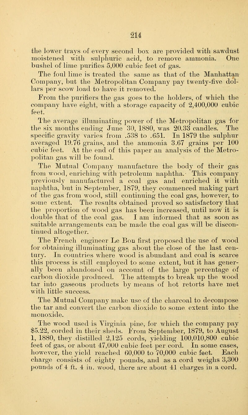 the lower trays of every second box are provided with sawdust moistened with sulphuric acid, to remove ammonia. One bushel of lime purines 5,000 cubic feet of gas. The foul lime is treated the same as that of the Manhattan Company, but the Metropolitan Company pay twenty-five dol- lars per scow load to have it removed. From the purifiers the gas goes to the holders, of which the company have eight, with a storage capacity of 2,400,000 cubic feet. The average illuminating power of the Metropolitan gas for the six months ending June 30, 1880, was 20.33 candles. The specific gravity varies from .538 to .651. In 1879 the sulphur averaged 19.76 grains, and the ammonia 3.67 grains per 100 cubic feet. A.t the end of this paper an analysis of the Metro- politan gas will be found. The Mutual Company manufacture the body of their gas from wood, enriching with petroleum naphtha.' This company previously manufactured a coal gas and enriched it with naphtha, but in September, 1879, they commenced making part of the gas from wood, still continuing the coal gas, however, to some extent. The results obtained proved so satisfactory that the proportion of wood gas has been increased, until now it is double that of the coal gas. I am informed that as soon as suitable arrangements can be made the coal gas will be discon- tinued altogether. The French engineer Le Bon first proposed the use of wood for obtaining illuminating gas about the close of the last cen- tury. In countries where wood is abundant and coal is scarce this process is still employed to some extent, but it has gener- ally been abandoned on account of the large percentage of carbon dioxide produced. The attempts to break up the wood tar into gaseous products by means of hot retorts have met with little success. The Mutual Compan3T make use of the charcoal to decompose the tar and convert the carbon dioxide to some extent into the monoxide. The wood used is Virginia pine, for which the company pay $5.22, corded in their sheds. From September, 1879, to August 1, 1880, they distilled 2,125 cords, yielding 100,010,800 cubic feet of gas, or about 47,000 cubic feet per cord. In some cases, however, the yield reached 60,000 to 70,000 cubic feet. Each charge consists of eighty pounds, and as a cord weighs 3,300 pounds of 4 ft. 4 in. wood, there are about 41 charges in a cord.