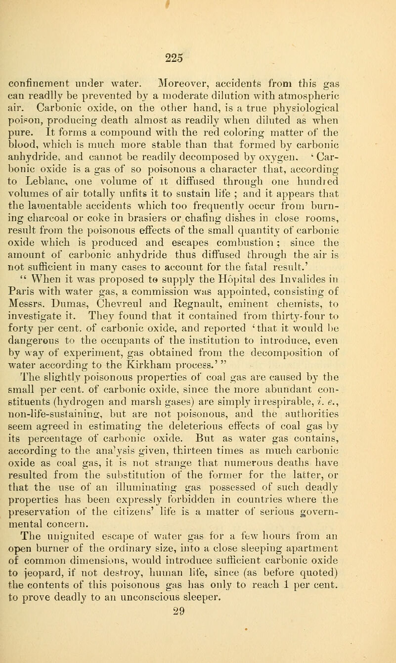 confinement under water. Moreover, accidents from this gas can readily be prevented by a moderate dilution with atmospheric air. Carbonic oxide, on the other hand, is a true physiological poison, producing death almost as readily when diluted as when pure. It forms a compound with the red coloring matter of the blood, which is much more stable than that formed by carbonic anhydride, and cannot be readily decomposed by oxygen. ' Car- bonic oxide is a gas of so poisonous a character that, according to Leblanc, one volume of it diffused through one hundred volumes of air totally unfits it to sustain life ; and it appears that the lamentable accidents which too frequently occur from burn- ing charcoal or coke in brasiers or chafing dishes in close rooms, result from the poisonous effects of the small quantity of carbonic oxide which is produced and escapes combustion ; since the amount of carbonic auhydride thus diffused through the air is not sufficient in many cases to account for the fatal result.'  When it was proposed to supply the Hopital des Invalides in Paris with water gas, a commission was appointed, consisting of Messrs. Dumas, Chevreul and Regnault, eminent chemists, to investigate it. They found that it contained from thirty-four to forty per cent, of carbonic oxide, and reported 'that it would be dangerous to the occupants of the institution to introduce, even by way of experiment, gas obtained from the decomposition of water according to the Kirkham process.'  The slightly poisonous properties of coal gas are caused by the small per cent, of carbonic oxide, since the more abundant con- stituents (hydrogen and marsh gases) are simply irrespirable, i. e., non-life-sustaining, but are not poisonous, and the authorities seem agreed in estimating the deleterious effects of coal gas by its percentage of carbonic oxide. But as water gas contains, according to the analysis given, thirteen times as much carbonic oxide as coal gas, it is not strange that numerous deaths have resulted from the substitution of the former for the latter, or that the use of an illuminating gas possessed of such deadly properties has been expressly forbidden in countries where the preservation of the citizens' life is a matter of serious govern- mental concern. The unignited escape of water gas for a few hours from an open burner of the ordinary size, into a close sleeping apartment of common dimensions, would introduce sufficient carbonic oxide to jeopard, if not destroy, human life, since (as before quoted) the contents of this poisonous gas has only to reach 1 per cent, to prove deadly to an unconscious sleeper. 29