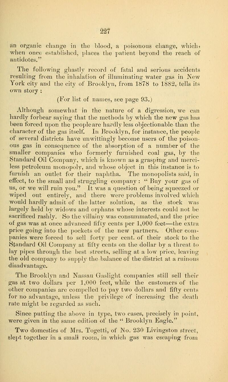 an organic change in the blood, a poisonous change, which? when once established, places the patient beyond the reach of antidotes. The following ghastly record of fatal and serious accidents resulting from the inhalation of illuminating water gas in New York city and the city of Brooklyn, from 1878 to 1882, tells its own story ; (For list of names, see page 93.) Although somewhat in the nature of a digression, we can hardly forbear saying that the methods by which the new gas has been forced upon the peopleare hardly less objectionable than the character of the gas itself. In Brooklyn, for instance, the people of several districts have unwittingly become users of the poison- ous gas in consequence of the absorption of a number of the smaller companies who formerly furnished coal gas, by the Standard Oil Company, which is known as a grasping and merci- less petroleum monopoly, and whose object in this instance is to furnish an outlet for their naphtha. The monopolists said, in effect, to the small and struggling company :  Buy your gas of us, or we will ruin you. It was a question of being squeezed or wiped out entirely, and there were problems involved which would hardly admit of the latter solution, as the stock was largely held by widows and orphans whose interests could not be sacrificed rashly. So the villainy was consummated, and the price of gas was at once advanced fifty cents per 1,000 feet—the extra price going into the pockets of the new partners. Other com- panies were forced to sell forty per cent, of their stock to the Standard Oil Company at fifty cents on the dollar by a threat to lay pipes through the best streets, selling at a low price, leaving the old company to supply the balance of the district at a ruinous disadvantage. \-v The Brooklyn and Nassau Gaslight companies still sell their gas at two dollars per 1,000 feet, while the customers of the other companies are compelled to pay two dollars and fifty cents for no advantage, unless the privilege of increasing the death rate might be regarded as such. Since putting the above in type, two cases, precisely in point, were given in the same edition of the  Brooklyn Eagle. Two domestics of Mrs. Togetti, of No. 230 Livingston street, slept together in a small room, in which gas was escaping from