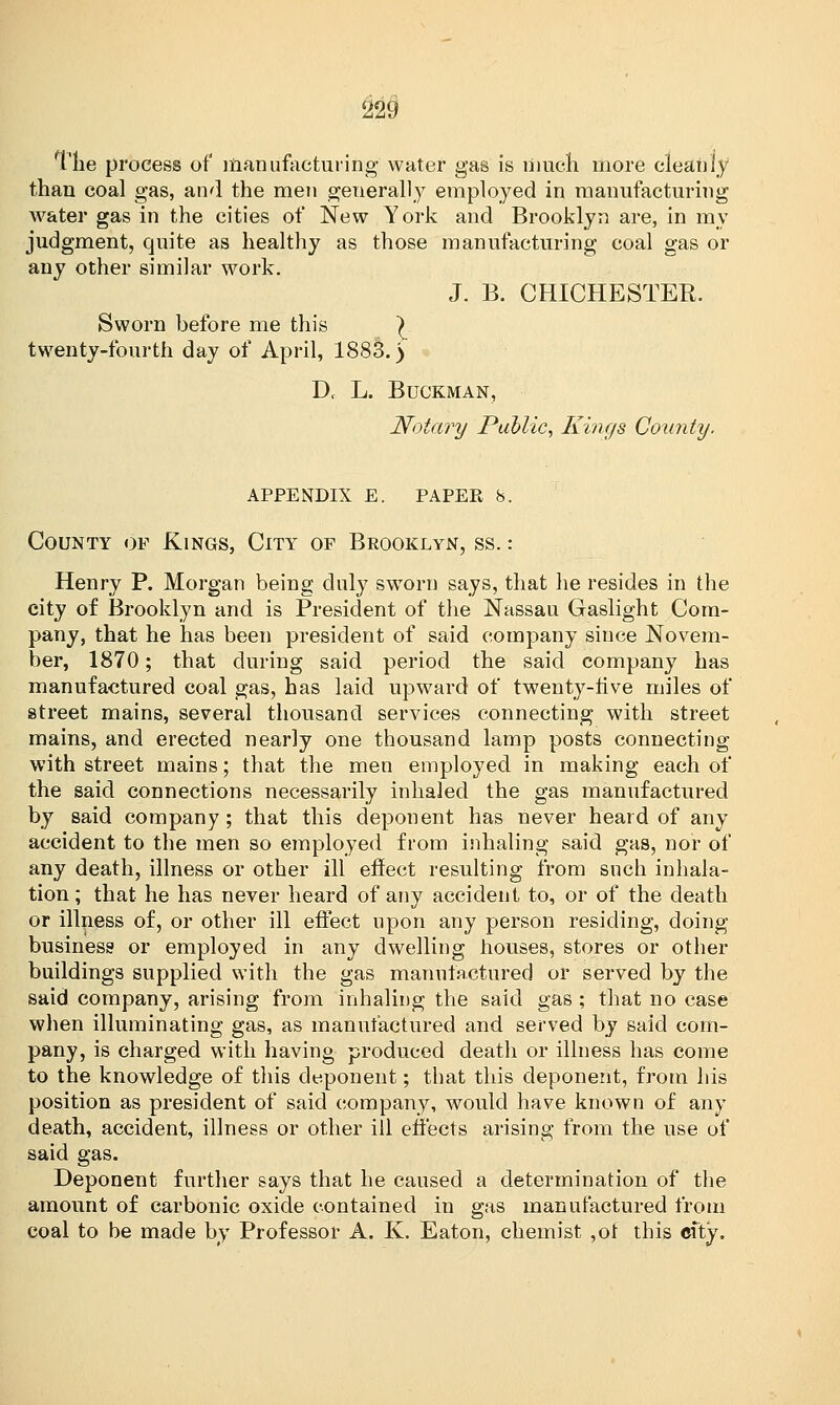 The process of manufacturing water gas is much more cleanly than coal gas, and the men generally employed in manufacturing water gas in the cities of New York and Brooklyn are, in my judgment, quite as healthy as those manufacturing coal gas or any other similar work. J. B. CHICHESTER. Sworn before me this | twenty-fourth day of April, 1883.) Dt L. BUCKMAN, Notary Public, Kings County. appendix e. paper 8. County of Kings, City of Brooklyn, ss. : Henry P. Morgan being duly sworn says, that he resides in the city of Brooklyn and is President of the Nassau Gaslight Com- pany, that he has been president of said company since Novem- ber, 1870; that during said period the said company has manufactured coal gas, has laid upward of twenty-five miles of street mains, several thousand services connecting with street mains, and erected nearly one thousand lamp posts connecting with street mains; that the men employed in making each of the said connections necessarily inhaled the gas manufactured by said company; that this deponent has never heard of any accident to the men so employed from inhaling said gas, nor of any death, illness or other ill effect resulting from such inhala- tion; that he has never heard of any accident to, or of the death or illness of, or other ill effect upon any person residing, doing business or employed in any dwelling houses, stores or other buildings supplied with the gas manufactured or served by the said company, arising from inhaling the said gas; that no case when illuminating gas, as manufactured and served by said com- pany, is charged with having produced death or illness has come to the knowledge of this deponent; that this deponent, from his position as president of said company, would have known of any death, accident, illness or other ill effects arising from the use of said gas. Deponent further says that he caused a determination of the amount of carbonic oxide contained in gas manufactured from coal to be made by Professor A. K. Eaton, chemist ,ot this city.