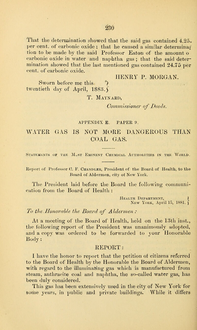 That the determination showed that the said gas contained 4.2o. per cent, of carbonic oxide ; that he caused a similar determinaf tion to be made by the said Professor Eaton of the amount o carbonic oxide in water and naphtha gas ; that the said deter- mination showed that the last mentioned gas contained 24.75 per cent, of carbonic oxide. HENRY P. MORGAN. Sworn before me this *) twentieth day of April, 1883. | T. Maynaed, Commissioner of Deeds. APPENDIX E. PAPER 9. WATER GAS IS NOT MORE DANGEROUS THAN COAL GAS. Statements of the M^st Eminent Chemical Authorities in the World. Report of Professor 0. F. Chandler, President of the Board of Health, to the Board of Aldermen, city of New York. The President laid before the Board the following communi- cation from the Board of Health : Health Department, | New York, April 15, 1881. ) To the.Honorable the Board of Aldermen : At a meeting of the Board of Health, held on the 13th inst., the following report of the President was unanimously adopted, and a copy was ordered to be forwarded to your Honorable Body: REPORT: I have the honor to report that the petition of citizens referred to the Board of Health by the Honorable the Board of Aldermen, with regard to the illuminating gas which is manufactured from steam, anthracite coal and naphtha, the so-called water gas, has been duly considered. This gas has been extensively used in the city of New York for some years, in public and private buildings. While it differs