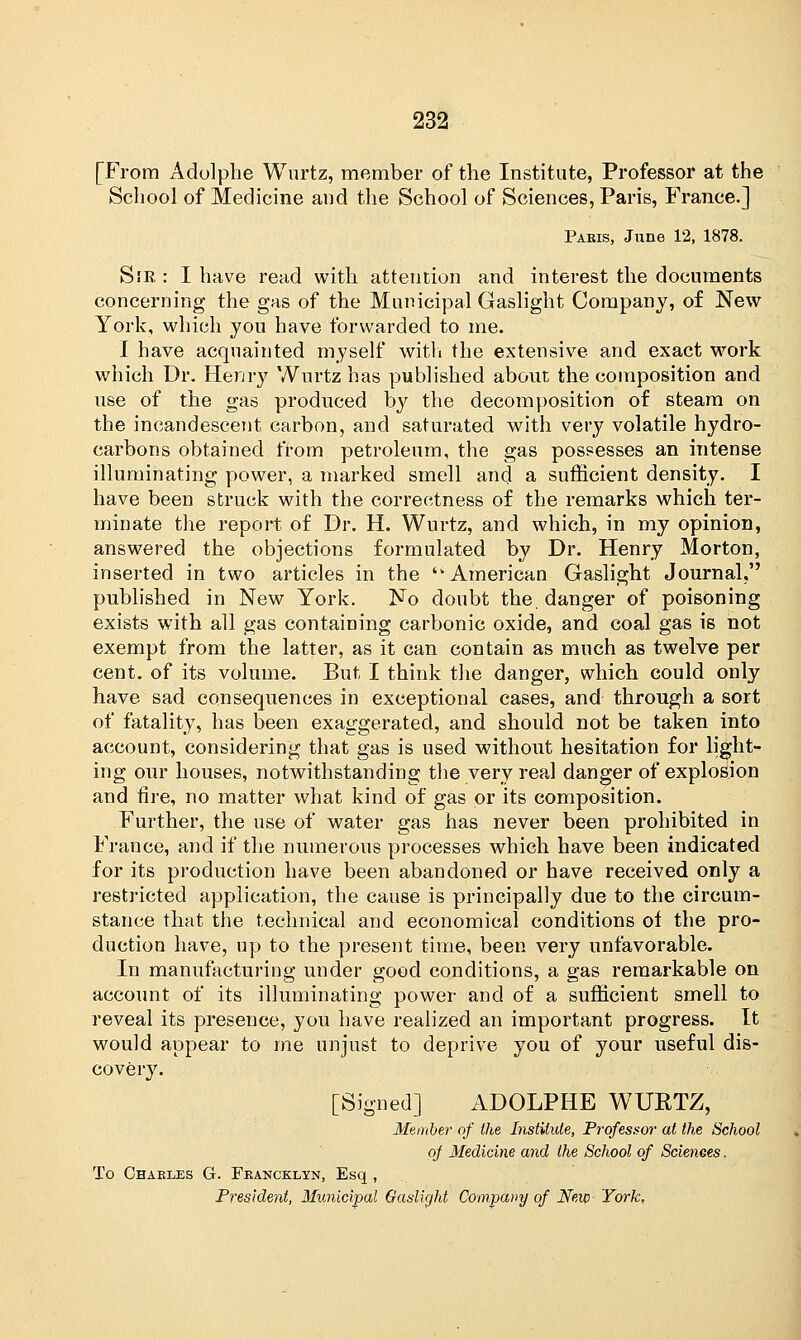 [From Adolphe Wurtz, member of the Institute, Professor at the School of Medicine and the School of Sciences, Paris, France.] Paris, June 12, 1878. Sir : I have read with attention and interest the documents concerning the gas of the Municipal Gaslight Company, of New York, which you have forwarded to me. I have acquainted myself with the extensive and exact work which Dr. Henry Wurtz has published about the composition and use of the gas produced by the decomposition of steam on the incandescent carbon, and saturated with very volatile hydro- carbons obtained from petroleum, the gas possesses an intense illuminating power, a marked smell and a sufficient density. I have been struck with the correctness of the remarks which ter- minate the report of Dr. H. Wurtz, and which, in my opinion, answered the objections formulated by Dr. Henry Morton, inserted in two articles in the ''American Gaslight Journal, published in New York. No doubt the. danger of poisoning exists with all gas containing carbonic oxide, and coal gas is not exempt from the latter, as it can contain as much as twelve per cent, of its volume. But I think the danger, which could only have sad consequences in exceptional cases, and through a sort of fatality, has been exaggerated, and should not be taken into account, considering that gas is used without hesitation for light- ing our houses, notwithstanding the very real danger of explosion and fire, no matter what kind of gas or its composition. Further, the use of water gas has never been prohibited in France, and if the numerous processes which have been indicated for its production have been abandoned or have received only a restricted application, the cause is principally due to the circum- stance that the technical and economical conditions of the pro- duction have, up to the present time, been very unfavorable. In manufacturing under good conditions, a gas remarkable on account of its illuminating power and of a sufficient smell to reveal its presence, you have realized an important progress. It would appear to me unjust to deprive you of your useful dis- covery. [Signed] ADOLPHE WURTZ, Member of the Institute, Professor at the School of Medicine and the School of Sciences. To Charles G. Francklyn, Esq ,
