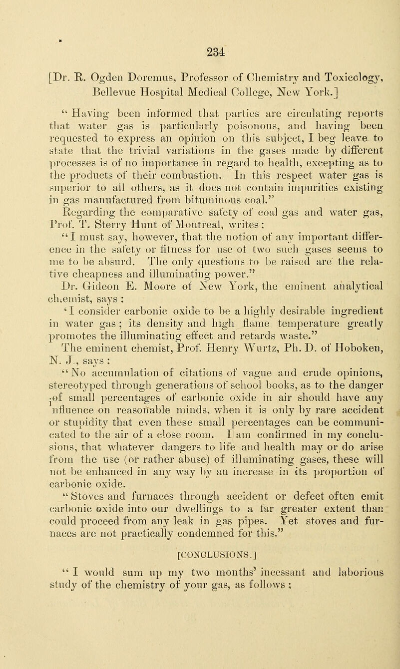 [Dr. R. Ogden Doremus, Professor of Chemistry and Toxicology, Bellevue Hospital Medical College, New York.] '' Having been informed that parties are circulating reports that water gas is particularly poisonous, and having been requested to express an opinion on this subject, I beg leave to state that the trivial variations in the gases made by different processes is of no importance in regard to health, excepting as to the products of their combustion. In this respect water gas is superior to all others, as it does not contain impurities existing in gas manufactured from bituminous coal. Regarding the comparative safety of coal gas and water gas, Prof. T. Sterry Hunt of Montreal, writes : I must say, however, that the notion of any important differ- ence in the safety or fitness for use ot two such gases seems to me to be absurd. The only questions to be raised are the rela- tive cheapness and illuminating power. Dr. Gideon E. Moore of New York, the eminent analytical eluemist, says : 'I consider carbonic oxide to be a highly desirable ingredient in water gas ; its density and high flame temperature greatly promotes the illuminating effect and retards waste. The eminent chemist, Prof. Henry Wurtz, Ph. D. of Hoboken, N. J., says : No accumulation of citations of vague and crude opinions, stereotyped through generations of school books, as to the danger •of small percentages of carbonic oxide in air should have any nnuence on reasonable minds, when it is only by rare accident or stupidity that even these small percentages can be communi- cated to the air of a close room. I am continued in my conclu- sions, that whatever dangers to life and health may or do arise from the use (or rather abuse) of illuminating gases, these will not be enhanced in any way by an increase in its proportion of carbonic oxide.  Stoves and furnaces through accident or defect often emit carbonic oxide into our dwellings to a far greater extent than could proceed from any leak in gas pipes. Yet stoves and fur- naces are not practically condemned for this. [CONCLUSIONS.]  I would sum up my two months* incessant and laborious study of the chemistry of your gas, as follows ;