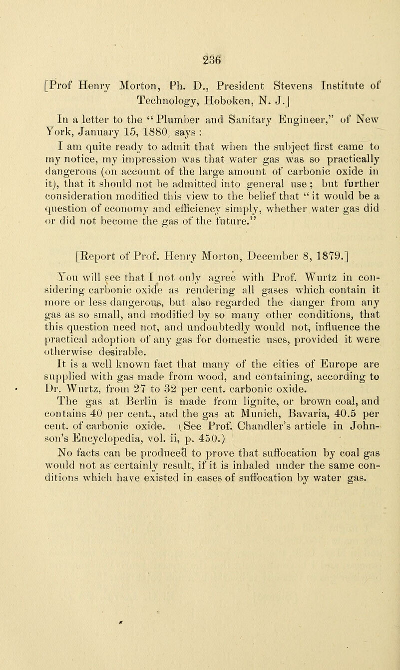 [Prof Henry Morton, Ph. D., President Stevens Institute of Technology, Hoboken, N. J.J In a letter to the Plumber and Sanitary Engineer, of New York, January 15, 1880y says : I am quite ready to admit that when the subject first came to my notice, my impression was that water gas was so practically dangerous (on account of the large amount of carbonic oxide in it), that it should not be admitted into general use ; but further consideration modified this view to the belief that it would be a question of economy and efficiency simply, whether water gas did or did not become the «;as of the future. [Report of Prof. Henry Morton, December 8, 1879.] You will see that I not only agree with Prof. Wurtz in con- sidering carbonic oxide as rendering all gases which contain it more or less dangerous, but also regarded the danger from any gas as so small, and modified by so many other conditions, that this question need not, and undoubtedly would not, influence the practical adoption of any gas for domestic uses, provided it were otherwise desirable. It is a well known fact that many of the cities of Europe are supplied with gas made from wood, and containing, according to Dr. Wurtz, from 27 to 32 per cent, carbonic oxide. The gas at Berlin is made from lignite, or brown coal, and contains 40 per cent., and the gas at Munich, Bavaria, 40.5 per cent, of carbonic oxide. (See Prof. Chandler's article in John- son's Encyclopedia, vol. ii, p. 450.) No facts can be produced to prove that suffocation by coal gas would not as certainly result, if it is inhaled under the same con- ditions which have existed in cases of suffocation by water gas.