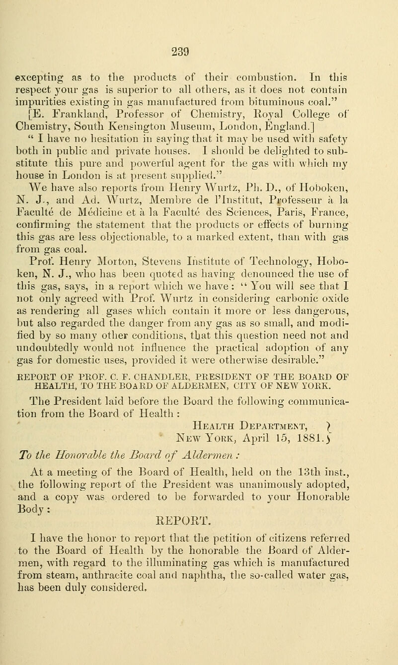 excepting as to the products of their combustion. In this respect your gas is superior to all others, as it does not contain impurities existing in gas manufactured from bituminous coal. [E. Frankland, Professor of Chemistry, Royal College of Chemistry, South Kensington Museum, Loudon, England.]  I have no hesitation in saying that it may be used with safety both in public and private houses. I should be delighted to sub- stitute this pure and powerful agent for the gas with which my house in London is at present supplied. We have also reports from Henry Wurtz, Ph. D., of Hoboken, N. J., and Ad. Wurtz, JVtembre de l'Institut, Professeur a la Faculte de Medicine et a la Faculte des Sciences, Paris, France, confirming the statement that the products or effects of burning this gas are less objectionable, to a marked extent, than with gas from gas coal. Prof. Henry Morton, Stevens Institute of Technology, Hobo- ken, N. J., who has been quoted as having denounced the use of this gas, says, in a report which we have:  You will see that I not only agreed with Prof. Wurtz in considering carbonic oxide as rendering all gases which contain it more or less dangerous, but also regarded the danger from any gas as so small, and modi- fied by so many other conditions, that this question need not and undoubtedly would not influence the practical adoption of any gas for domestic uses, provided it were otherwise desirable. EEPOET OF PEOF. C. F. CHANDLEE, PEESIDENT OF THE BOAED OF HEALTH, TO THE BOAED OF ALDEEMEN, CITY OF NEW YOKE. The President laid before the Board the following communica- tion from the Board of Health : Health Department, ) New York, April 15, 1881. ) To the Honorable the Board of Aldermen : At a meeting of the Board of Health, held on the 13th inst., the following report of the President was unanimously adopted, and a copy was ordered to be forwarded to your Honorable Body : REPORT. I have the honor to report that the petition of citizens referred to the Board of Health by the honorable the Board of Alder- men, with regard to the illuminating gas which is manufactured from steam, anthracite coal and naphtha, the so-called water gas, has been duly considered.
