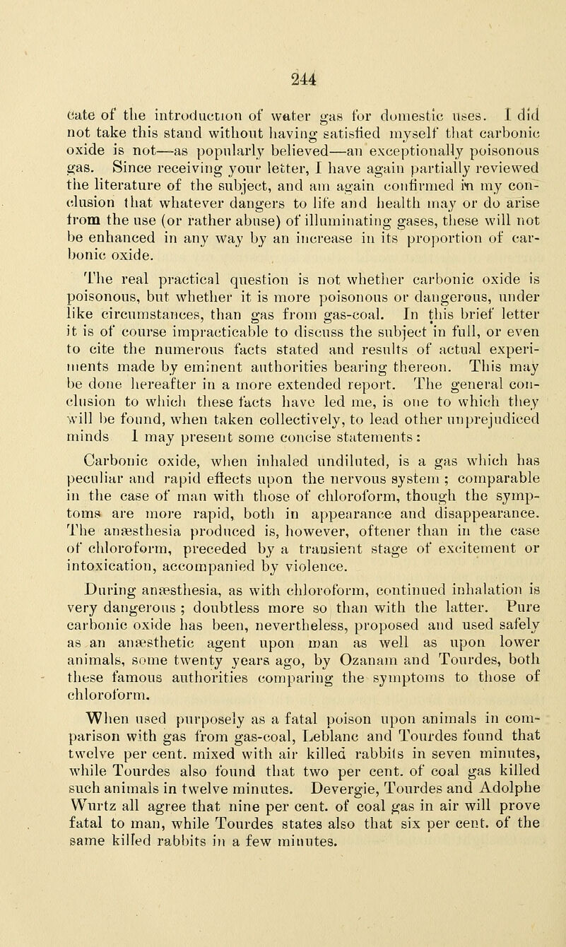 Cate of the introduction of water gas for domestic uses. I did not take this stand without having satisfied myself that carbonic oxide is not—as popularly believed—an exceptionally poisonous gas. Since receiving your letter, I have again partially reviewed the literature of the subject, and am again confirmed in my con- clusion that whatever dangers to life and health may or do arise from the use (or rather abuse) of illuminating gases, these will not be enhanced in any way by an increase ill its proportion of car- bonic oxide. The real practical question is not whether carbonic oxide is poisonous, but whether it is more poisonous or dangerous, under like circumstances, than gas from gas-coal. In this brief letter it is of course impracticable to discuss the subject in full, or even to cite the numerous facts stated and results of actual experi- ments made by eminent authorities bearing thereon. This may be done hereafter in a more extended report. The general con- clusion to which these facts have led me, is one to which they will be found, when taken collectively, to lead other unprejudiced minds 1 may present some concise statements: Carbonic oxide, when inhaled undiluted, is a gas which has peculiar and rapid effects upon the nervous system ; comparable in the case of man with those of chloroform, though the symp- toms are more rapid, both in appearance and disappearance. The anaesthesia produced is, however, oftener than in the case of chloroform, preceded by a transient stage of excitement or intoxication, accompanied by violence. During anaesthesia, as with chloroform, continued inhalation is very dangerous ; doubtless more so than with the latter. Pure carbonic oxide has been, nevertheless, proposed and used safely as an anaesthetic agent upon man as well as upon lower animals, some twenty years ago, by Ozanam and Tourdes, both these famous authorities comparing the symptoms to those of chloroform. When used purposely as a fatal poison upon animals in com- parison with gas from gas-coal, Leblanc and Tourdes found that twelve per cent, mixed with air killed rabbits in seven minutes, while Tourdes also found that two per cent, of coal gas killed such animals in twelve minutes. Devergie, Tourdes and Adolphe Wurtz all agree that nine per cent, of coal gas in air will prove fatal to man, while Tourdes states also that six per cent, of the game killed rabbits in a few minutes.