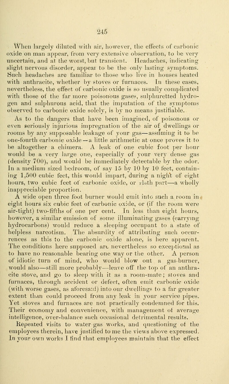 When largely diluted with air, however, the effects of carbonic oxide on man appear, from very extensive observation, to be very uncertain, and at the worst, but transient. Headaches, indicating slight nervous disorder, appear to be the only lasting symptoms. Such headaches are familiar to those who live in houses heated with anthracite, whether by stoves or furnaces. In these cases, nevertheless, the effect of carbonic oxide is so usually complicated with those of the far more poisonous gases, sulphuretted hydro- gen and sulphurous acid, that the imputation of the symptoms observed to carbonic oxide solely, is by no means justifiable. As to the dangers that have been imagined, of poisonous or even seriously injurious impregnation of the air of dwellings or rooms by any supposable leakage of your gas—assuming it to be one-fourth carbonic oxide—a little arithmetic at once proves it to be altogether a chimera. A leak of one cubic foot per hour would be a very large one, especially of your very dense gas (density 700), and would be immediately detectable by the odor. In a medium sized bedroom, of say 15 by 10 by 10 feet, contain- ing 1,500 cubic feet, this would impart, during a night of eight hours, two cubic feet of carbonic oxide, or rbth part—a wholly inappreciable proportion. A wide open three foot burner would emit into such a room in eight hours six cubic feet of carbonic oxide, or (if the room were air-tight) two-fifths of one per cent. In less than eight hours, however, a similar emission of some illuminating gases (carrying hydrocarbons) would reduce a sleeping occupant to a state of helpless narcotism. The absurdity of attributing such occur- rences as this to the carbonic oxide alone, is here apparent. The conditions here supposed art nevertheless so exceptional as to have no reasonable bearing one way or the other. A person of idiotic turn of mind, who would blow ont a gas-burner, would also—still more probabl}7—leave off the top of an anthra- cite stove, and go to sleep with it as a room-mate; stoves and furnaces, through accident or defect, often emit carbonic oxide (with worse gases, as aforesaid) into our dwellings to a far greater extent than could proceed from any leak in your service pipes. Yet stoves and furnaces are not practically condemned for this. Their economy and convenience, with management of average intelligence, over-balance such occasional detrimental results. Repeated visits to water-gas works, and questioning of the employees therein, have justified to me the views above expressed. In your own works I find that employees maintain that the effect