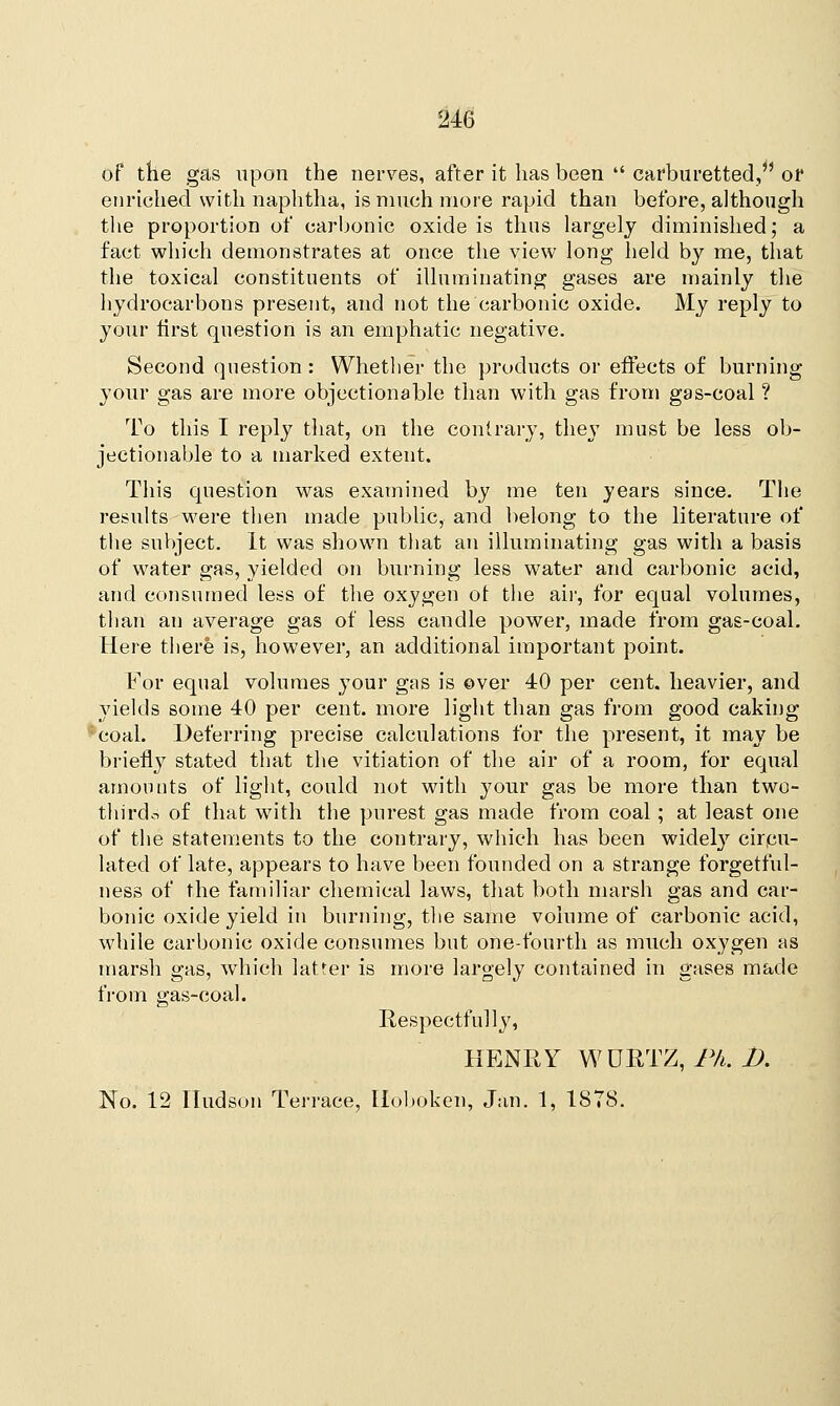 of the gas upon the nerves, after it has been  carburetted, or enriched with naphtha, is much more rapid than before, although the proportion of carbonic oxide is thus largely diminished; a fact which demonstrates at once the view long held by me, that the toxical constituents of illuminating gases are mainly the hydrocarbons present, and not the carbonic oxide. My reply to your first question is an emphatic negative. Second question : Whether the products or effects of burning your gas are more objectionable than with gas from gas-coal ? To this I reply that, on the contrary, they must be less ob- jectionable to a marked extent. This question was examined by me ten years since. The results were then made public, and belong to the literature of the subject. It was shown that an illuminating gas with a basis of water gas, yielded on burning less water and carbonic acid, and consumed less of the oxygen ot the air, for equal volumes, than an average gas of less candle power, made from gas-coal. Here there is, however, an additional important point. For equal volumes your gas is over 40 per cent, heavier, and yields some 40 per cent, more light than gas from good caking *eoal. Deferring precise calculations for the present, it may be briefly stated that the vitiation of the air of a room, for equal amounts of light, could not with your gas be more than two- thi-rdo of that with the purest gas made from coal; at least one of the statements to the contrary, which has been widely circu- lated of late, appears to have been founded on a strange forgetful- ness of the familiar chemical laws, that both marsh gas and car- bonic oxide yield in burning, the same volume of carbonic acid, while carbonic oxide consumes but one-fourth as much oxygen as marsh gas, which latter is more largely contained in gases made from gas-coal. Respectfully, HENRY WURTZ, Ph. D. No. 12 Hudson Terrace, Hoboken, Jan. 1, 1878.